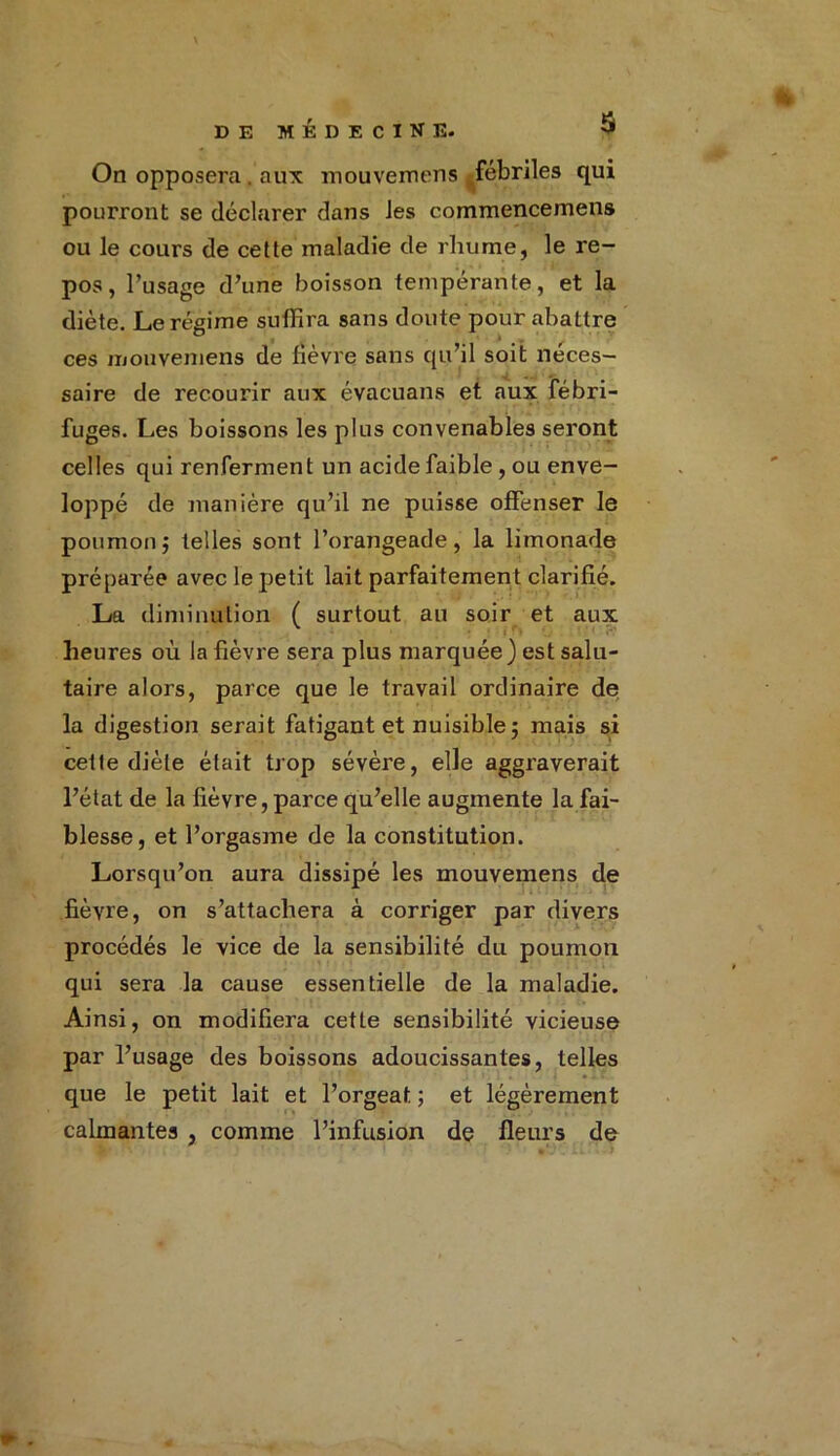 On opposera . aux mouvemens fébriles qui pourront se déclarer dans Jes commencemens ou le cours de cette maladie de rhume, le re- pos, l’usage d’une boisson tempérante, et la diète. Le régime suffira sans doute pour abattre ces mouvemens de fièvre sans qu’il soit néces- saire de recourir aux évacuans et aux fébri- fuges. Les boissons les plus convenables seront celles qui renferment un acide faible , ou enve- loppé de manière qu’il ne puisse offenser le poumonj telles sont l’orangeade, la limonade préparée avec le petit lait parfaitement clarifié. La diminution ( surtout au soir et aux heures où la fièvre sera plus marquée) est salu- taire alors, parce que le travail ordinaire de la digestion serait fatigant et nuisible; mais si cette diète était trop sévère, elle aggraverait l’état de la fièvre, parce qu’elle augmente la fai- blesse, et l’orgasme de la constitution. Lorsqu’on aura dissipé les mouvemens de fièvre, on s’attachera à corriger par divers procédés le vice de la sensibilité du poumon qui sera la cause essentielle de la maladie. Ainsi, on modifiera cette sensibilité vicieuse par l’usage des boissons adoucissantes, telles que le petit lait et l’orgeat ; et légèrement calmantes , comme l’infusion de fleurs de
