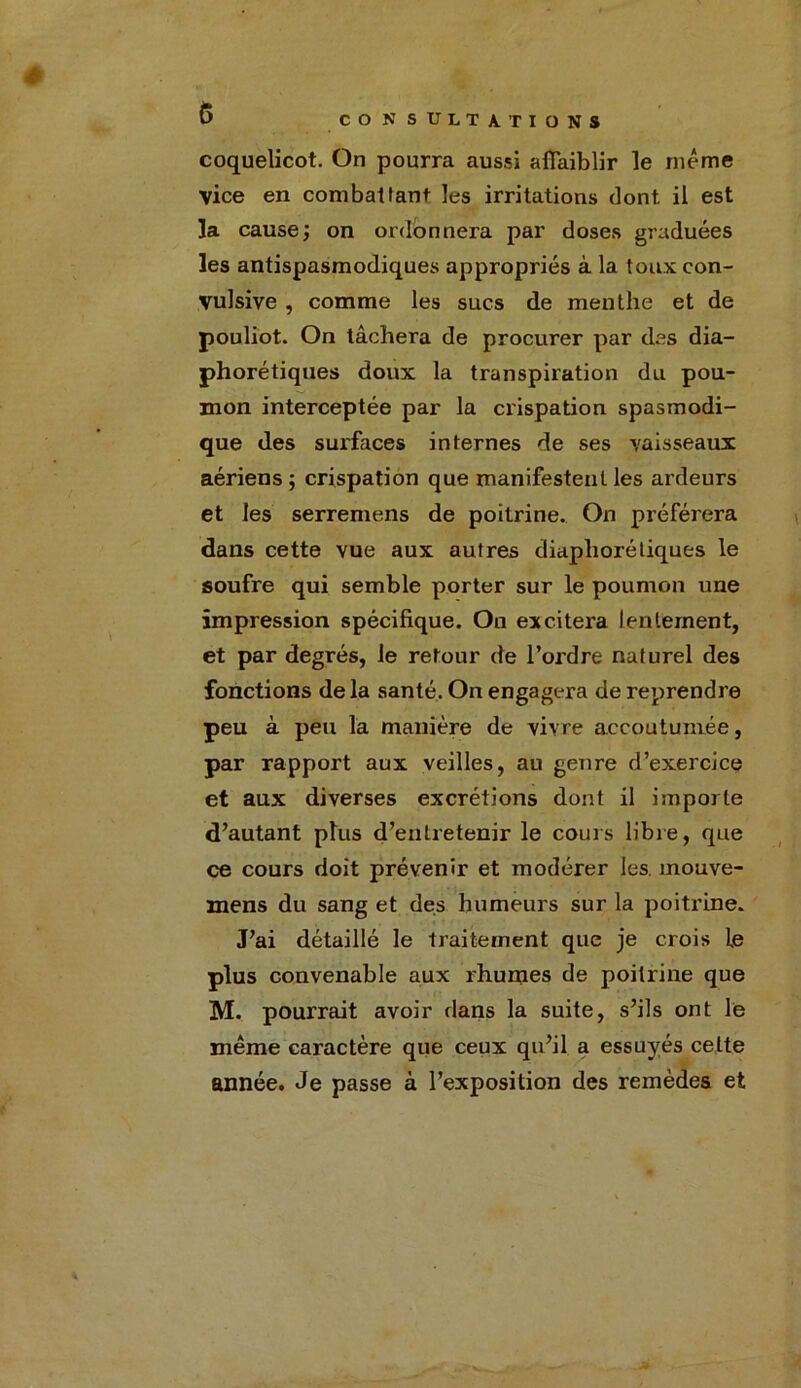 coquelicot. On pourra aussi affaiblir le meme vice en combattant les irritations dont il est la cause; on ordonnera par doses graduées les antispasmodiques appropriés à la toux con- vulsive , comme les sucs de menthe et de pouliot. On tâchera de procurer par des dia- phoniques doux la transpiration du pou- mon interceptée par la crispation spasmodi- que des surfaces internes de ses vaisseaux aériens ; crispation que manifestent les ardeurs et les serremens de poitrine. On préférera dans cette vue aux autres diaphoniques le soufre qui semble porter sur le poumon une impression spécifique. Ou excitera lentement, et par degrés, le retour de l’ordre naturel des fonctions delà santé. On engagera de reprendre peu à peu la manière de vivre accoutumée, par rapport aux veilles, au genre d’exercice et aux diverses excrétions dont il importe d’autant plus d’entretenir le cours libre, que ce cours doit prévenir et modérer les. mouve- mens du sang et des humeurs sur la poitrine. J’ai détaillé le traitement que je crois le plus convenable aux rhumes de poitrine que M. pourrait avoir dans la suite, s’ils ont le même caractère que ceux qu’il a essuyés celte année. Je passe à l’exposition des remèdes et