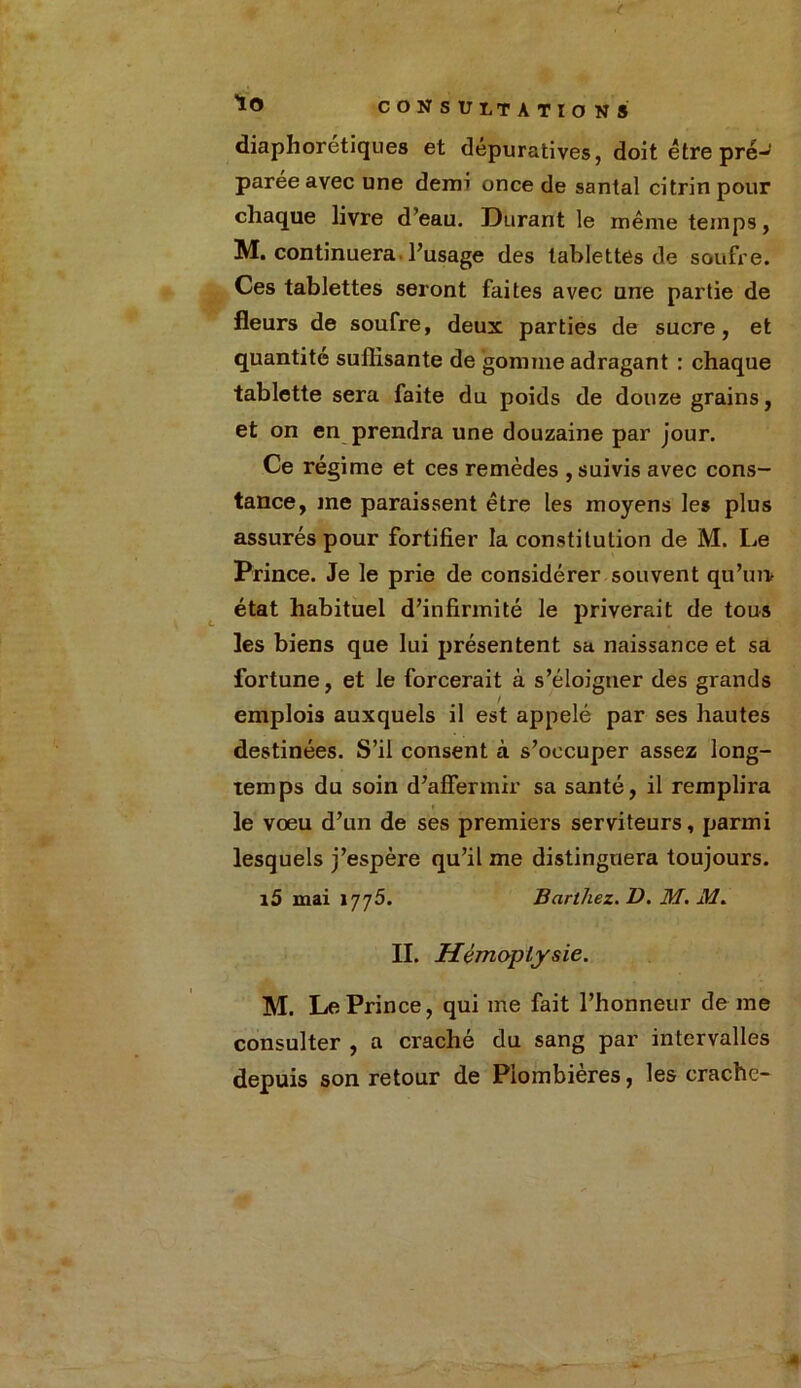 lo diaphorétiques et dépuratives, doit être pré- parée avec une demi once de santal citrin pour chaque livre d’eau. Durant le même temps, M. continuera l’usage des tablettes de soufre. Ces tablettes seront faites avec une partie de fleurs de soufre, deux parties de sucre, et quantité suffisante de gomme adragant : chaque tablette sera faite du poids de douze grains, et on en prendra une douzaine par jour. Ce régime et ces remèdes , suivis avec cons- tance, me paraissent être les moyens les plus assurés pour fortifier la constitution de M. Le Prince. Je le prie de considérer souvent qu’un état habituel d’infirmité le priverait de tous les biens que lui présentent sa naissance et sa fortune, et le forcerait à s’éloigner des grands emplois auxquels il est appelé par ses hautes destinées. S’il consent à s’occuper assez long- temps du soin d’affermir sa santé, il remplira le voeu d’un de ses premiers serviteurs, parmi lesquels j’espère qu’il me distinguera toujours. i5 mai 1775. Barthez. D. M. M. II. Hémoptysie. M. Le Prince, qui me fait l’honneur de me consulter , a craché du sang par intervalles depuis son retour de Plombières, les crache-