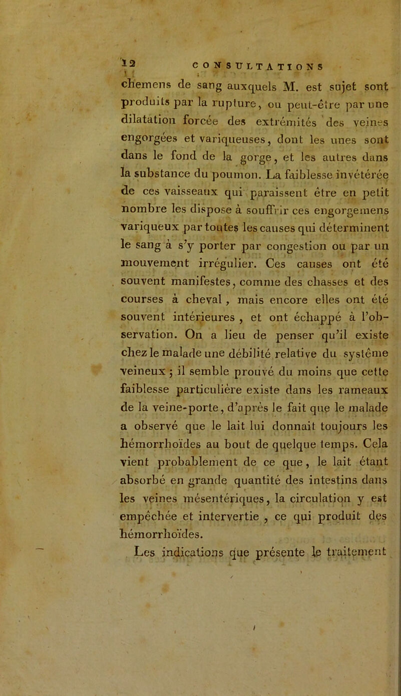 ’ ; ch'emens de sang auxquels M. est sujet sont produits par la rupture, ou peuL-être par une dilatation forcée des extrémités des veines engorgées et variqueuses, dont les unes sont dans le fond de la gorge, et les autres dans la substance du poumon, La faiblesse invétérée de ces vaisseaux qui paraissent être en petit nombre les dispose à souffrir ces engorgeinens variqueux par toutes les causes qui déterminent le sang à s’y porter par congestion ou par un mouvement irrégulier. Ces causes ont été souvent manifestes, comme des chasses et des courses à cheval , mais encore elles ont été souvent intérieures , et ont échappé à l’ob- servation. On a lieu de penser qu’il existe chez le malade une débilité relative du système veineux ; il semble prouvé du moins que cette faiblesse particulière existe dans les rameaux de la veine-porte, d’après le fait que le malade a observé que le lait lui donnait toujours les hémorrhoïdes au bout de quelque temps. Cela vient probablement de ce que , le lait étant absorbé en grande quantité des intestins dans les veines mésentériques, la circulation y est empêchée et intervertie , ce qui produit des hémorrhoïdes. Les indications que présente le traitement /