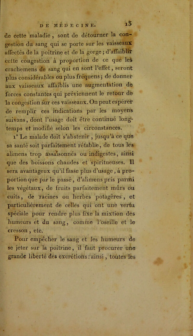 de cette maladie , sont de détourner la con- gestion du sang qui se porte sur les vaisseaux affectés de la poitrine et de la gorge 5 d’affaiblit cette congestion à proportion de ce que leà crachemens de sang qui en sont l’effet, seront plus considérables ou plus frequensj de donner aux vaisseaux affaiblis une augmentation de forces constantes qui préviennent le retour de la congestion sur ces vaisseaux. On peut espérer de remplir ces indications par les moyens suivans, dont l’usage doit être continué long- temps et modifié selon les circonstances. i° Le malade doit s’abstenir , jusqu’à ce que sa santé soit parfaitement rétablie, de tous les alimens trop assaisonnés ou indigestes, ainsi que des boissons chaudes et spiritueùses. Il sera avantageux qu’il fasse plus d’usage , à pro- portion que parle passé, d’alimens pris parmi les végétaux, de fruits parfaitement mûrs ou cuits, de racines ou herbes potagères, et particulièrement de celles qui ont une vertu spéciale pour rendre plus fixe la mixtion des humeurs et du sang, comme l’oseille et le cresson, etc. Pour empêcher le sang et les humeurs de se jeter sur la poitrine, il faut procurer une grande liberté des excrétions : ainsi, toutes les