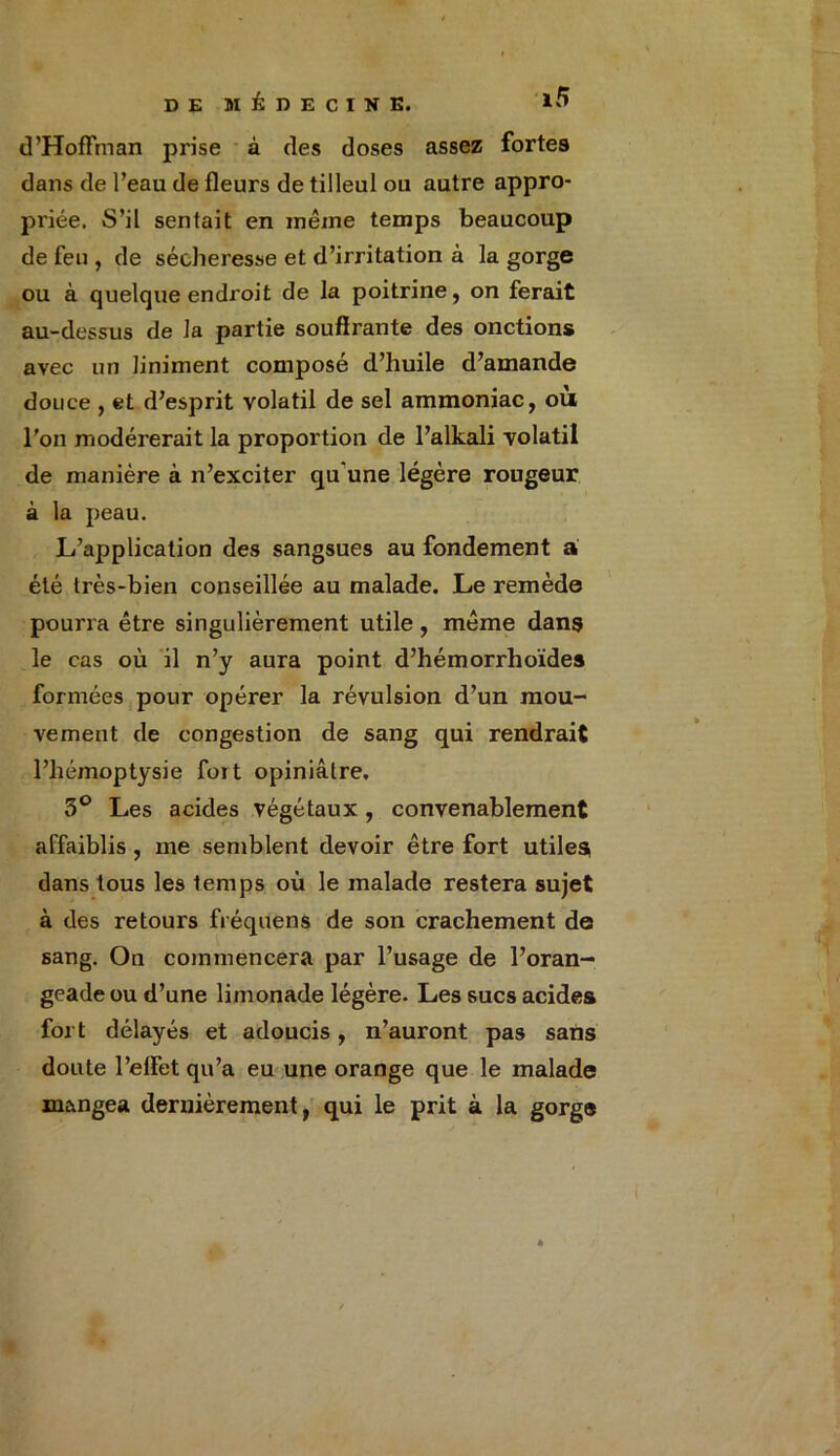 d’Hoffman prise à des doses assez fortes dans de l’eau de fleurs de tilleul ou autre appro- priée. S’il sentait en même temps beaucoup de feu , de sécheresse et d’irritation à la gorge ou à quelque endroit de la poitrine, on ferait au-dessus de la partie souffrante des onctions avec un liniment composé d’huile d’amande douce , et d’esprit volatil de sel ammoniac, où l'on modérerait la proportion de l’alkali volatil de manière à n’exciter qu une légère rougeur à la peau. L’application des sangsues au fondement a été très-bien conseillée au malade. Le remède pourra être singulièrement utile , même dans le cas où il n’y aura point d’hémorrhoïdes formées pour opérer la révulsion d’un mou- vement de congestion de sang qui rendrait l’hémoptysie foit opiniâtre, 5° Les acides végétaux , convenablement affaiblis , me semblent devoir être fort utiles dans tous les temps où le malade restera sujet à des retours fréquens de son crachement de sang. On commencera par l’usage de l’oran- geade ou d’une limonade légère. Les sucs acides fort délayés et adoucis, n’auront pas sans doute l’effet qu’a eu une orange que le malade mangea dernièrement, qui le prit à la gorge