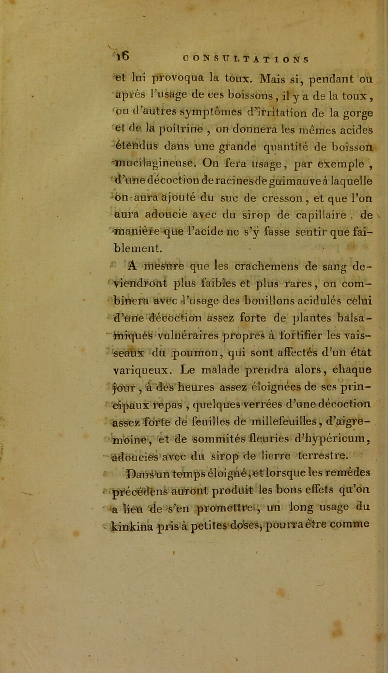 et lui provoqua la toux. Mais si, pendant ou après l’usage de ces boissons, il y a de la toux , ou d’autres symptômes d’irritation de la gorge et de là poitrine , on donnera les mêmes acides étendus dans une grande quantité de boisson mucilagineuse. On fera usage, par exemple , d’une décoction deracinesdeguimauveâ laquelle 6n aura ajouté du suc de cresson, et que l’on aura adoucie avec du sirop de capillaire , de manière que l’acide ne s’ÿ fasse sentir que fai- blement. A mesure que les crachemens de sang de- viendront plus faibles et plus rares, on com- binera avec -l’usage des bouillons acidulés celui d’une décoction assez forte de plantés balsa- iniqüés vulnéraires propres à fortifier les vais- seaux du poumon, qui sont affectés d’un état variqueux. Le malade prendra alors, chaque jour , à des heures assez éloignées de ses prin- cipaux repas , quelques verrées d’une décoction assez forte de feuilles de millefeuilles, d’aigre- moine, et de sommités fleuries d’hypéricum, -adoucies avec du sirop de lierre terrestre. Dafts'un temps éloigné;et lorsque les remèdes précédêns auront produit les bons effets qu’on a lieu de s’én promettre , un long usage du kinkina pris à petites do'ses, pourra être comme >