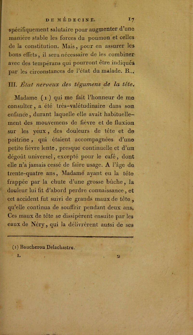 spécifiquement salutaire pour augmenter d’une manière stable les forces du poumon et celles de la constitution. Mais, pour en assurer les bons effets, il sera nécessaire de les combiner avec des tempérans qui pourront être indiqués par les circonstances de l’état du malade. B... III. État nerveux des tégumens de la tête. Madame ( 1 ) qui me fait l’honneur de me consulter, a été très-valétudinaire dans son enfance, durant laquelle elle avait habituelle- ment des mouvemens de fièvre et de fluxion sur les yeux, des douleurs de tête et de poitrine , qui étaient accompagnées d’une petite fièvre lente, presque continuelle et d’un dégoût universel, excepté pour le café, dont elle n’a jamais cessé de faire usage. A l’âge de trente-quatre ans, Madame ayant eu la tête frappée par la chute d’une grosse bûche, la I douleur lui lit d’abord perdre connaissance, et cet accident fut suivi de grands maux de tête , qu’elle continua de souffrir pendant deux ans. Ces maux de tête se dissipèrent ensuite par les eaux de Néry, qui la délivrèrent aussi de ses (1) Baucherou Delacliastre. i. 2
