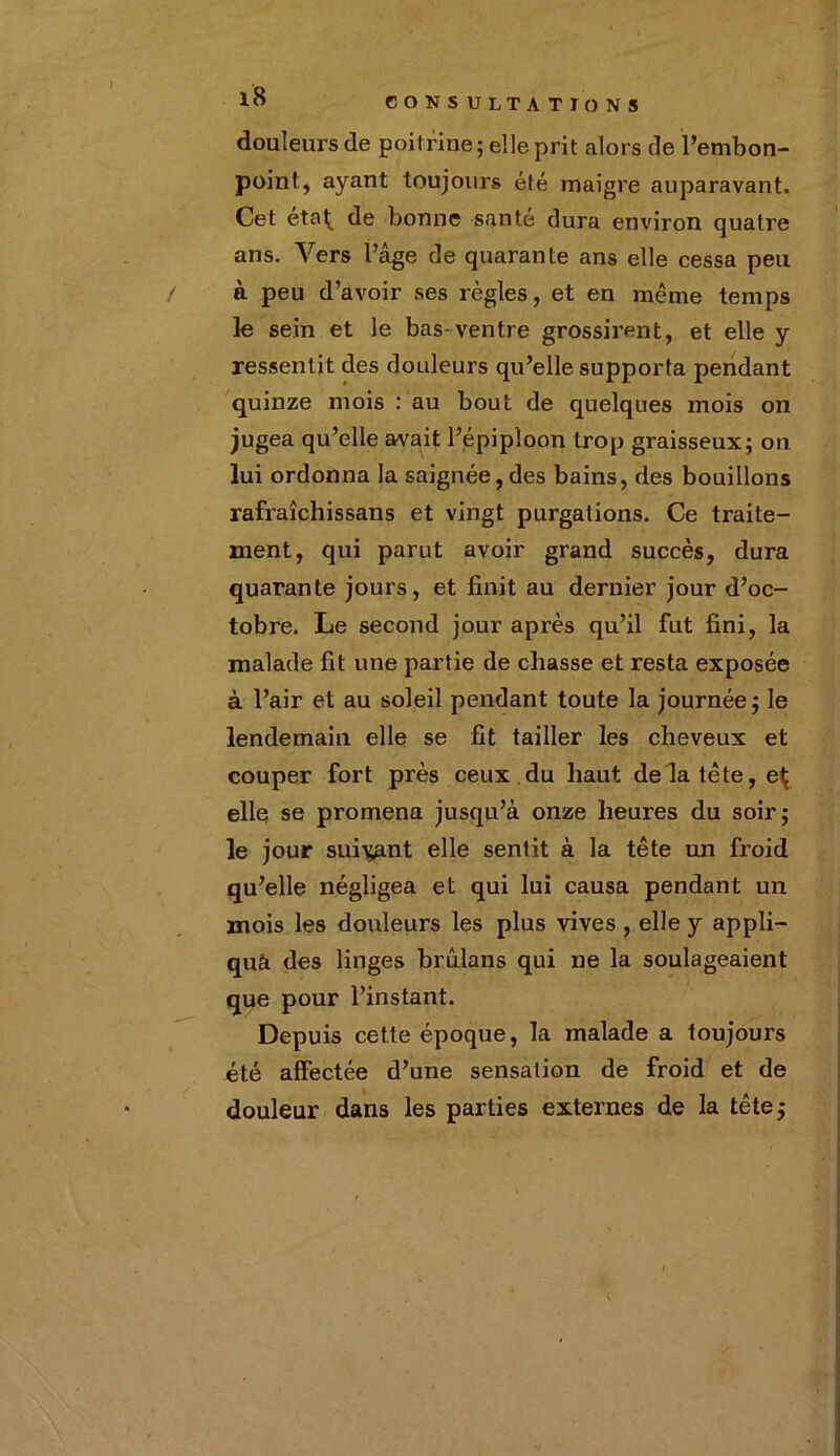 douleurs de poitrine; elle prit alors de l’embon- point, ayant toujours été maigre auparavant. Cet eta^ de bonne santé dura environ quatre ans. Vers l’âge de quarante ans elle cessa peu à peu d’avoir ses règles, et en même temps le sein et le bas-ventre grossirent, et elle y ressentit des douleurs qu’elle supporta pendant quinze mois : au bout de quelques mois on jugea qu’elle avait l’épiploon trop graisseux; on lui ordonna la saignée,des bains, des bouillons rafraîchi s sans et vingt purgations. Ce traite- ment, qui parut avoir grand succès, dura quarante jours, et finit au dernier jour d’oc- tobre. Le second jour après qu’il fut fini, la malade fit une partie de chasse et resta exposée à l’air et au soleil pendant toute la journée; le lendemain elle se fit tailler les cheveux et couper fort près ceux du haut de la tcte, eÇ elle se promena jusqu’à onze heures du soir; le jour suivant elle sentit à la tête un froid qu’elle négligea et qui lui causa pendant un mois les douleurs les plus vives , elle y appli- qua des linges brûlans qui ne la soulageaient que pour l’instant. Depuis cette époque, la malade a toujours été affectée d’une sensation de froid et de douleur dans les parties externes de la tête;