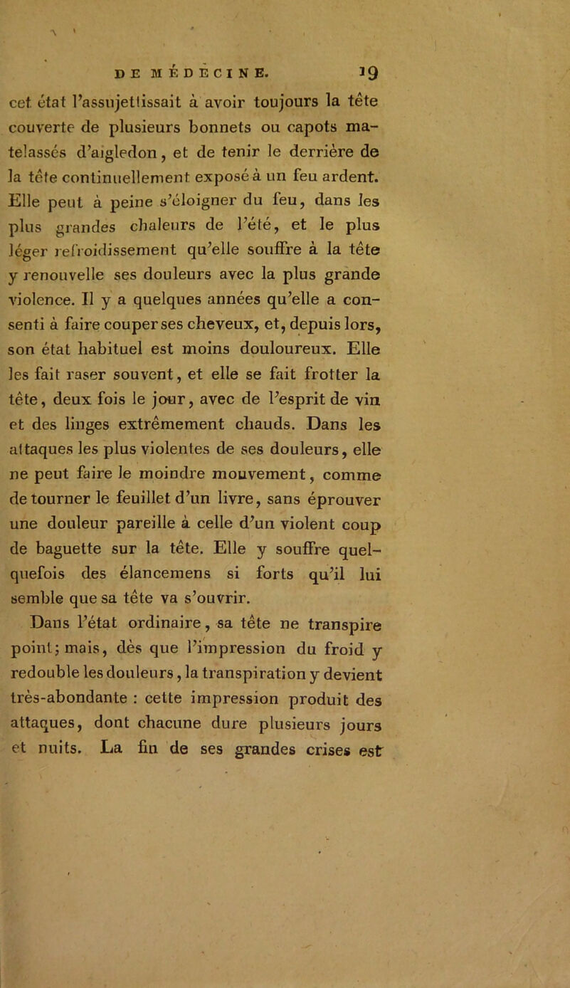 cet. état l’assujettissait à avoir toujours la tête couverte de plusieurs bonnets ou capots ma- telassés d’aigledon, et de tenir le derrière de la tête continuellement exposé à un feu ardent. Elle peut à peine s’éloigner du feu, dans les plus grandes chaleurs de l’été, et le plus léger refroidissement qu’elle souffre à la tête y renouvelle ses douleurs avec la plus grande violence. Il y a quelques années qu’elle a con- senti à faire couper ses cheveux, et, depuis lors, son état habituel est moins douloureux. Elle les fait raser souvent, et elle se fait frotter la tête, deux fois le jour, avec de l’esprit de vin et des linges extrêmement chauds. Dans les attaques les plus violentes de ses douleurs, elle ne peut faire le moindre mouvement, comme détourner le feuillet d’un livre, sans éprouver une douleur pareille à celle d’un violent coup de baguette sur la tête. Elle y souffre quel- quefois des élancemens si forts qu’il lui semble que sa tête va s’ouvrir. Dans l’état ordinaire, sa tête ne transpire point; mais, dès que l’impression du froid y redouble les douleurs, la transpiration y devient très-abondante : cette impression produit des attaques, dont chacune dure plusieurs jours et nuits. La fin de ses grandes crises est