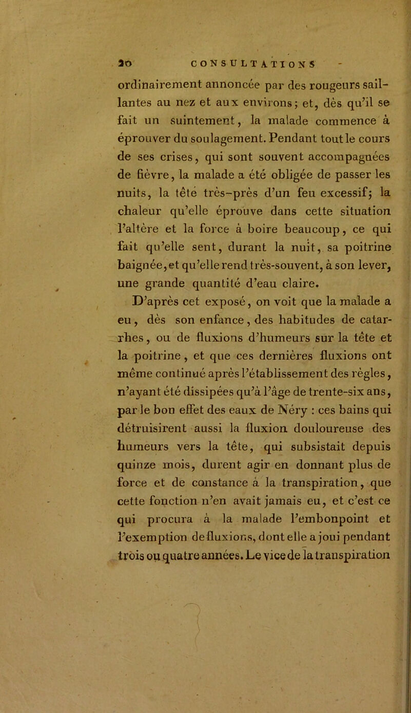 ordinairement annoncée par des rougeurs sail- lantes au nez et aux enviions; et, dès qu’il se fait un suintement, la malade commence à éprouver du soulagement. Pendant toutle cours de ses crises, qui sont souvent accompagnées de lièvre, la malade a été obligée de passer les nuits, la tété très-près d’un feu excessif; la chaleur qu’elle éprouve dans cette situation l’altère et la force à boire beaucoup, ce qui fait qu’elle sent, durant la nuit, sa poitrine baignée,et qu’elle rend très-souvent, à son lever, une grande quantité d’eau claire. D’après cet exposé, on voit que la malade a eu , dès son enfance , des habitudes de catar- rhes , ou de fluxions d’humeurs sur la tête et la poitrine , et que ces dernières fluxions ont même continué après l’établissement des règles, n’ayant été dissipées qu’à l’âge de trente-six ans, par le bon effet des eaux de Néry : ces bains qui détruisirent aussi la fluxion douloureuse des humeurs vers la tête, qui subsistait depuis quinze mois, durent agir en donnant plus de force et de constance à la transpiration, que cette fonction n’en avait jamais eu, et c’est ce qui procura à la malade l’embonpoint et l’exemption defluxior.s, dont elle a joui pendant — trois ou quatre années. Le vice de la transpiration