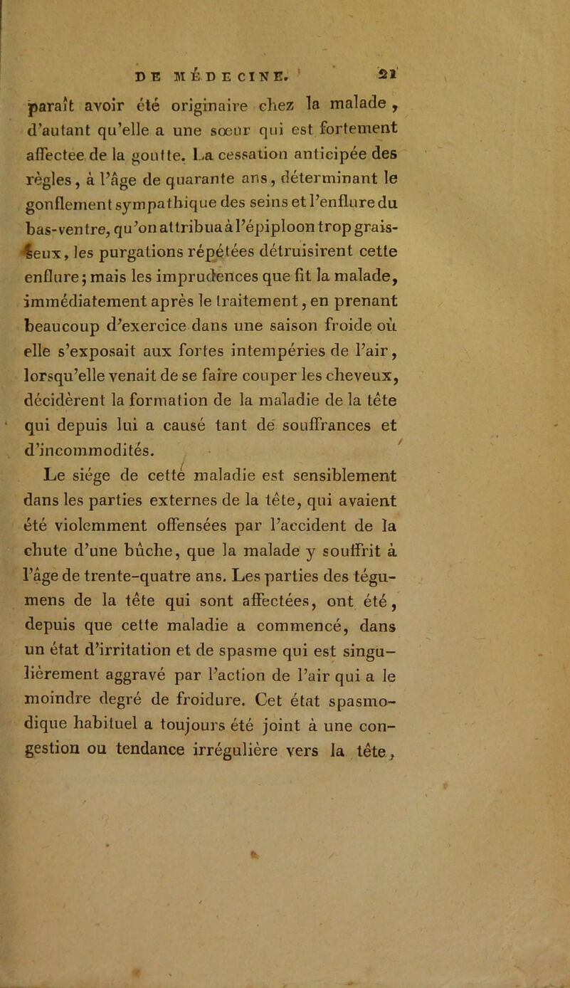paraît avoir été originaire chez la malade , d’autant qu’elle a une soeur qui est fortement affectee de la goutte. La cessation anticipée des règles, à l’âge de quarante ans, déterminant le gonflement sympathique des seins et l’enfluredu. bas-ventre, qu’onattribuaàl’épiploon tropgrais- leux, les purgations répétées détruisirent cette enflure; mais les imprudences que fît la malade, immédiatement après le traitement, en prenant beaucoup d’exercice dans une saison froide où elle s’exposait aux fortes intempéries de l’air, lorsqu’elle venait de se faire couper les cheveux, décidèrent la formation de la maladie de la tète qui depuis lui a causé tant de souffrances et d’incommodités. Le siège de cettè maladie est sensiblement dans les parties externes de la tête, qui avaient été violemment offensées par l’accident de la chute d’une bûche, que la malade y souffrit à l’âge de trente-quatre ans. Les parties des tégu- mens de la tête qui sont affectées, ont été, depuis que cette maladie a commencé, dans un état d’irritation et de spasme qui est singu- lièrement aggravé par l’action de l’air qui a le moindre degré de froidure. Cet état spasmo- dique habituel a toujours été joint à une con- gestion ou tendance irrégulière vers la tête,