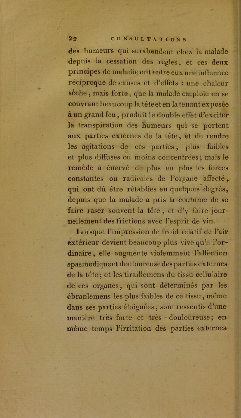 des humeurs qui surabondent chez la malade depuis la cessation des règles, et ces deux principes de maladie ont entre euxune influence réciproque de causes et d’effets : une chaleur sèche, mais forte, que la malade emploie en se couvrant beaucoup la têteeten la tenant exposée à un grand feu, produit le double effet d’exciter la transpiration des humeurs qui se portent aux parties externes de la tête, et de rendre les agitations de ces parties, plus faibles et plus diffuses ou moins concentrées; mais le remède a énervé de plus eu plus les forces constantes ou radicales de l’organe affecté, qui ont dû être rétablies en quelques degrés, depuis que la malade a pris la coutume de se faire laser souvent la tête, et d’y faire jour- nellement des frictions avec l’esprit de vin. Lorsque l’impression de froid relatif de l’air extérieur devient beaucoup plus vive qu’a l’or- dinaire, elle augmente violemment l’affection spasmodiqueet douloureuse des parties externes de la tête; et les tiraillemens du tissu cellulaire de ces organes, qui sont déterminés par les ébranlemens les plus faibles de ce tissu, même dans ses parties éloignées, sont ressentis d’une manière très-forte et très - douloureuse; en même temps l’irritation des parties externe»