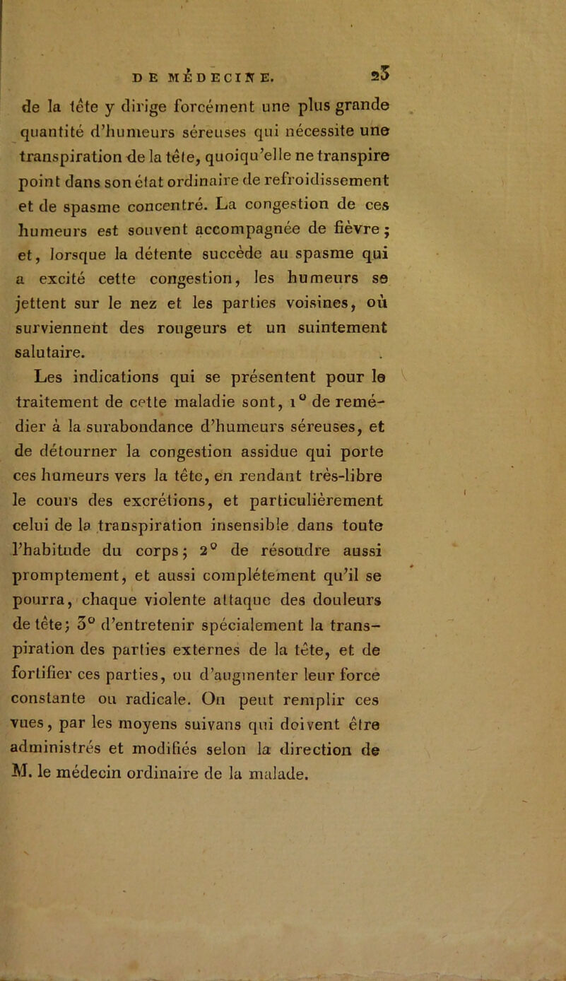 de la tête y dirige forcément une plus grande quantité d’hunieurs séreuses qui nécessite une transpiration de la tête, quoiqu’elle ne transpire point dans son état ordinaire de refroidissement et de spasme concentré. La congestion de ces humeurs est souvent accompagnée de fièvre; et, lorsque la détente succède au spasme qui a excité cette congestion, les humeurs se jettent sur le nez et les parties voisines, où surviennent des rougeurs et un suintement salutaire. Les indications qui se présentent pour le traitement de cette maladie sont, x° de remé- dier à la surabondance d’humeurs séreuses, et de détourner la congestion assidue qui porte ces humeurs vers la tête, en rendant très-libre le cours des excrétions, et particulièrement celui de la transpiration insensible dans toute l’habitude du corps; 2° de résoudre aussi promptement, et aussi complètement qu’il se pourra, chaque violente attaque des douleurs de tête; 3° d’entretenir spécialement la trans- piration des parties externes de la tête, et de fortifier ces parties, ou d’augmenter leur force constante ou radicale. On peut remplir ces vues, par les moyens suivans qui doivent être administrés et modifiés selon la direction de M. le médecin ordinaire de la malade.