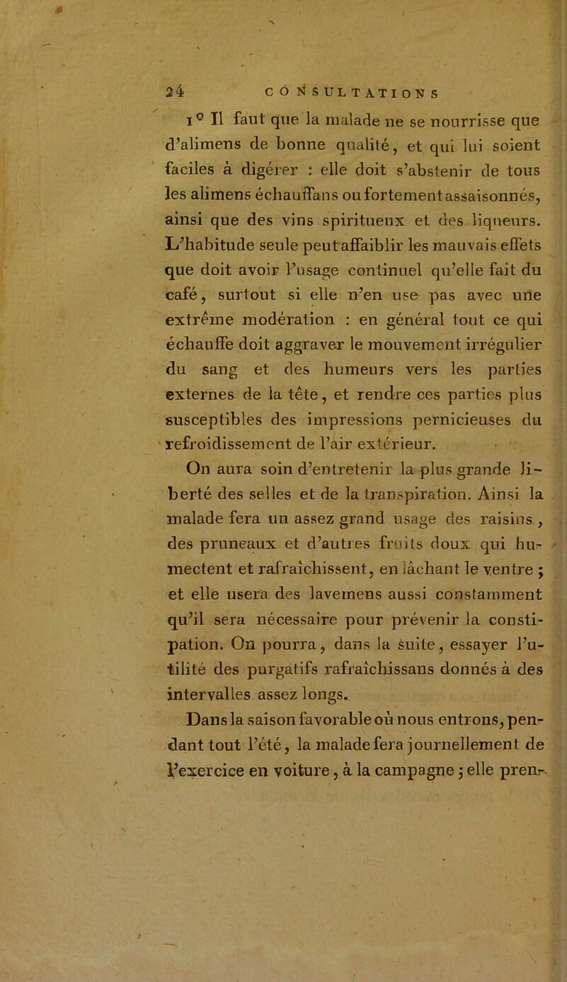 \ 24 CONSULTATIONS i° Tl faut que la malade ne se nourrisse que d’alimens de bonne qualité, et qui lui soient faciles à digérer : elle doit s’abstenir de tous les alimens échauïTans ou fortement assaisonnés, ainsi que des vins spiritueux et des liqueurs. L’habitude seule peut affaiblir les mauvais effets que doit avoir l’usage continuel qu’elle fait du café, surtout si elle n’en use pas avec une extrême modération : en général tout ce qui échauffe doit aggraver le mouvement irrégulier du sang et des humeurs vers les parties externes de la tête, et rendre ces parties plus susceptibles des impressions pernicieuses du refroidissement de l’air extérieur. On aura soin d’entretenir la plus grande li- berté des selles et de la transpiration. Ainsi la malade fera un assez grand usage des raisins , des pruneaux et d’autres fruits doux qui hu- mectent et rafraîchissent, en lâchant le ventre ; et elle usera des lavemens aussi constamment qu’il sera nécessaire pour prévenir la consti- pation. On pourra, dans la suite, essayer l’u- tilité des purgatifs rafraîchissans donnés à des intervalles assez longs. Dans la saison favorable où nous entrons, pen- dant tout l’été, la malade fera journellement de l’exercice en voiture, à la campagne ; elle prern-. f