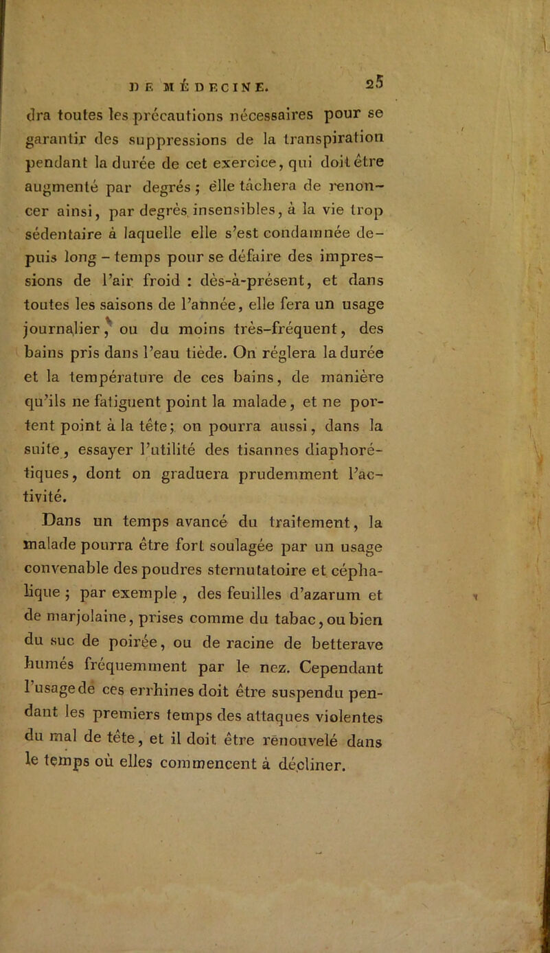 tira toutes les précautions nécessaires pour se garantir des suppressions de la transpiration pendant la durée de cet exercice, qui doit être augmenté par degrés ; elle tâchera de renon- cer ainsi, par degrés,insensibles, à la vie trop sédentaire à laquelle elle s’est condamnée de- puis long-temps pour se défaire des impres- sions de l’air froid : dès-à-présent, et dans toutes les saisons de l’année, elle fera un usage journalier, ou du moins très-fréquent, des bains pris dans l’eau tiède. On réglera la durée et la température de ces bains, de manière qu’ils ne fatiguent point la malade, et ne por- tent point à la tête;, on pourra aussi, dans la suite, essayer l’utilité des tisannes diaphoré- tiques, dont on graduera prudemment l’ac- tivité. Dans un temps avancé du traitement, la malade pourra être forL soulagée par un usage convenable des poudres sternutatoire et cépha- lique ; par exemple , des feuilles d’azarum et de marjolaine, prises comme du tabac, ou bien du suc de poirée, ou de racine de betterave humés fréquemment par le nez. Cependant 1 usage de ces errhines doit être suspendu pen- dant les premiers temps des attaques violentes du mal de tête, et il doit être renouvelé dans le temps où elles commencent à décliner.