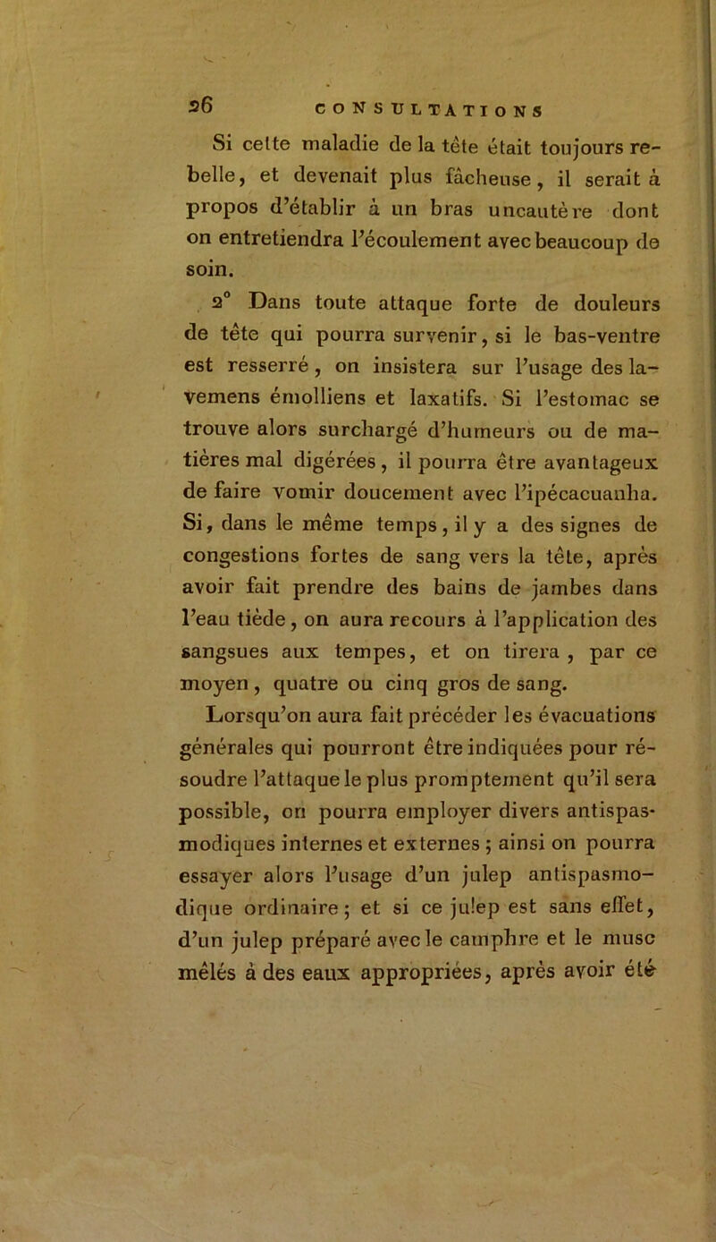 Si celte maladie de la tète était toujours re- belle, et devenait plus fâcheuse, il serait à propos d’établir à un bras uncautère dont on entretiendra l’écoulement avec beaucoup de soin. 2° Dans toute attaque forte de douleurs de tête qui pourra survenir, si le bas-ventre est resserré, on insistera sur l’usage des la- vemens érnolliens et laxatifs. Si l’estomac se trouve alors surchargé d’humeurs ou de ma- tières mal digérées , il pourra être avantageux de faire vomir doucement avec l’ipécacuanha. Si, dans le même temps, il y a des signes de congestions fortes de sang vers la tête, après avoir fait prendre des bains de jambes dans l’eau tiède, on aura recours à l’application des sangsues aux tempes, et on tirera , par ce moyen , quatre ou cinq gros de sang. Lorsqu’on aura fait précéder les évacuations générales qui pourront être indiquées pour ré- soudre l’attaque le plus promptement qu’il sera possible, ori pourra employer divers antispas- modiques internes et externes ; ainsi on pourra essayer alors l’usage d’un julep antispasmo- dique ordinaire; et si ce julep est sans effet, d’un julep préparé avec le camphre et le musc mêlés à des eaux appropriées, après avoir été
