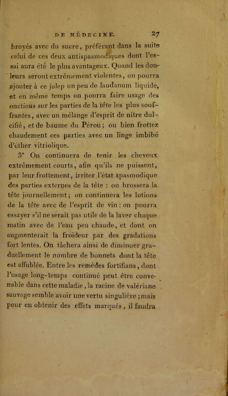 broyés avec du sucre, préférant dans la suite celui de ces deux antispasmodiques dont l’es- sai aura été le plus avantageux. Quand les dou- leurs seront extrêmement violentes, on pourra ajouter à ce julep un peu de laudanum liquide, et en même temps on pourra faire usage des onctions sur les parties de la tête les plus souf- frantes, avec un mélange d’esprit de nitre dul- cifié, et de baume du Pérou; ou bien frottez chaudement ces parties avec un linge imbibé d’éther vitriolique. 5° On continuera de tenir les cheveux extrêmement courts, afin qu’ils ne puissent, par leur frottement, irriter l’état spasmodique des parties externes de la tête : on brossera la tête journellement; on continuera les lotions de la tête avec de l’esprit de vin : on pourra essayer s’il ne serait pas utile de la laver chaque matin avec de l’eau peu chaude, et dont on augmenterait la froideur par des gradations fort lentes. On tâchera ainsi de diminuer gra- duellement le nombre de bonnets dont la tête est affublée. Entre les remèdes fortifians, dont l’usage long-temps continué peut être conve- nable dans cette maladie, la racine de valériane sauvage semble avoir une vertu singulière ;mais pour en obtenir des effets marqués , il faudra