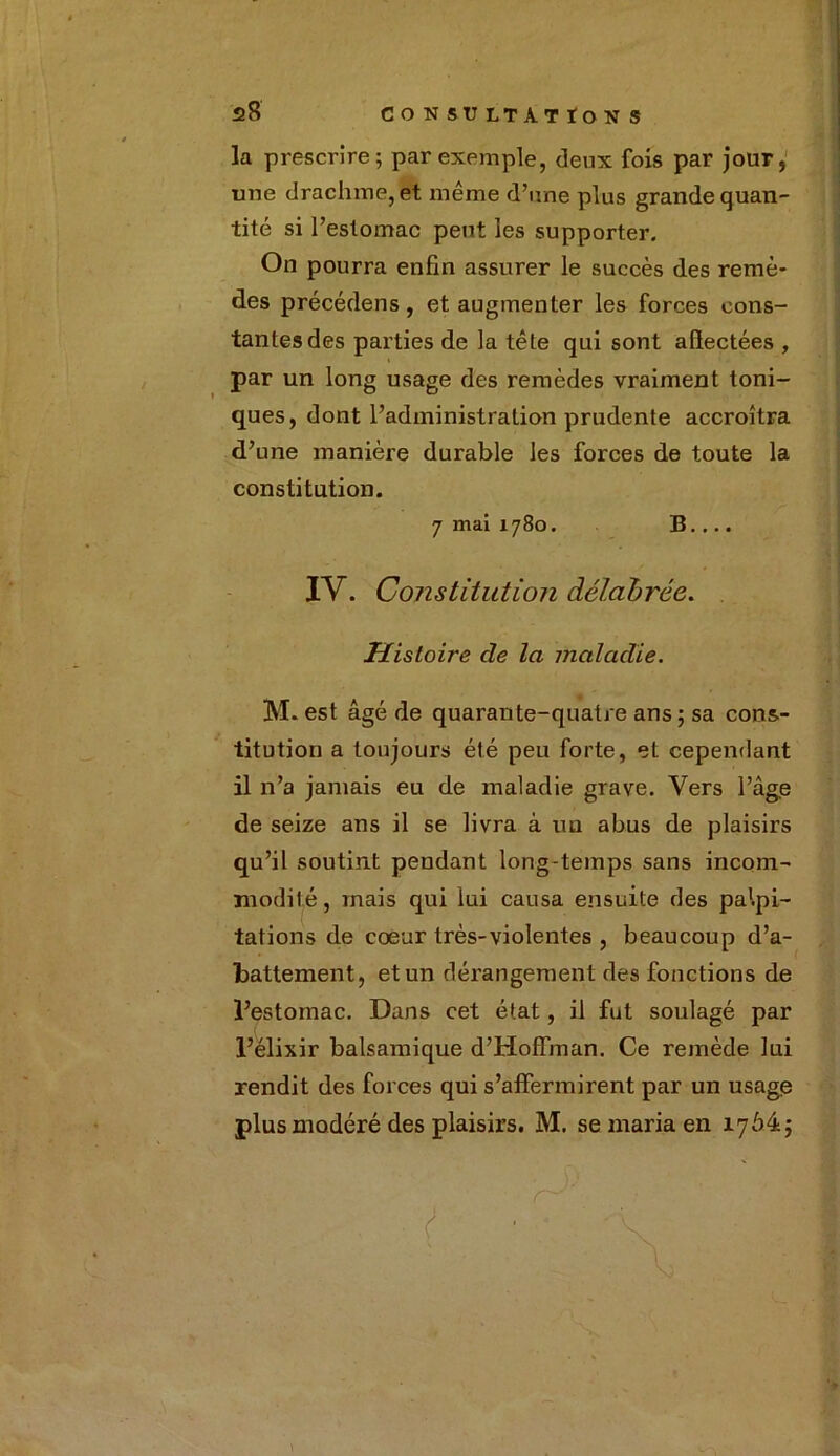 la prescrire; par exemple, deux fois par jour, une drachme, et même d’une plus grande quan- tité si l’estomac peut les supporter. On pourra enfin assurer le succès des remè- des précédens, et augmenter les forces cons- tantes des parties de la tête qui sont afiectées , par un long usage des remèdes vraiment toni- ques, dont l’administration prudente accroîtra d’une manière durable les forces de toute la constitution. 7 mai 1780. B.... IV. Constitution délabrée. Histoire de la maladie. M. est âgé de quarante-quatre ans ; sa cons- titution a toujours été peu forte, et cependant il n’a jamais eu de maladie grave. Vers l’âge de seize ans il se livra à un abus de plaisirs qu’il soutint pendant long-temps sans incom- modité, mais qui lui causa ensuite des palpi- tations de coeur très-violentes , beaucoup d’a- battement, et un dérangement des fonctions de l’estomac. Dans cet état, il fut soulagé par l’élixir balsamique d’Hoffman. Ce remède lui rendit des forces qui s’affermirent par un usage plus modéré des plaisirs. M. se maria en 17Ô4j t