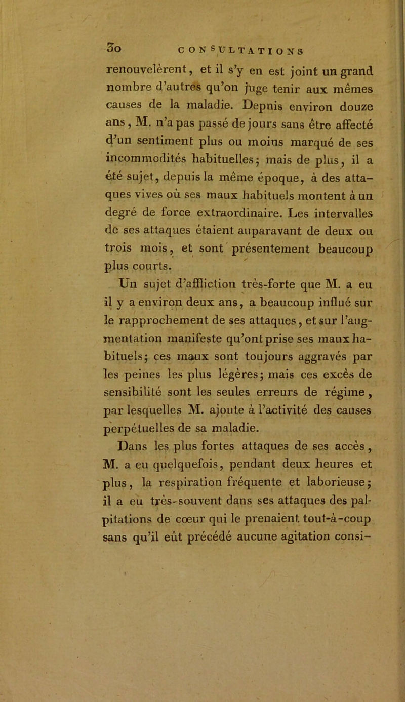 renouvelèrent, et il s’y en est joint un grand nombre d’autres qu’on juge tenir aux. mêmes causes de la maladie. Depuis environ douze ans , M. n’a pas passé de jours sans être affecté d’un sentiment plus ou moins marqué de ses incommodités habituelles; mais de plus, il a été sujet, depuis la même époque, à des atta- ques vives où ses maux habituels montent à un degré de force extraordinaire. Les intervalles de ses attaques étaient auparavant de deux ou trois mois, et sont présentement beaucoup plus courts. Un sujet d’affliction très-forte que M. a eu il y a environ deux ans, a beaucoup influé sur le rapprochement de ses attaques, et sur l’aug- mentation manifeste qu’ont prise ses maux ha- bituels; ces maux sont toujours aggravés par les peines les plus légères; mais ces excès de sensibilité sont les seules erreurs de régime , par lesquelles M. ajoute à l’activité des causes perpétuelles de sa maladie. Dans les plus fortes attaques de ses accès , M. a eu quelquefois, pendant deux heures et plus, la respiration fréquente et laborieuse; il a eu très-souvent dans ses attaques des pal- pitations de coeur qui le prenaient tout-à-coup sans qu’il eût précédé aucune agitation consi-