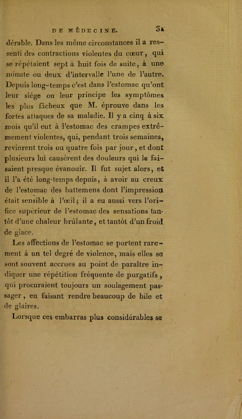 dérable. Dans les même circonstances il a res- senti des contractions violentes du cœur, qui se répétaient sept à huit fois de suite, à une minute ou deux d’intervalle l’une de l’autre. Depuis long-temps c’est dans l’estomac qu’ont leur siège ou leur principe les symptômes les plus fâcheux que M. éprouve dans les fortes attaques de sa maladie. Il y a cinq à six mois qu’il eut à l’estomac des crampes extrê- mement violentes, qui, pendant trois semaines, revinrent trois ou quatre fois par jour, et dont plusieurs lui causèrent des douleurs qui le fai- saient presque évanouir. Il fut sujet alors, et il l’a été long-temps depuis, à avoir au creux de l’estomac des battemens dont l’impression était sensible à l’œil; il a eu aussi vers l’ori- fice supérieur de l’estomac des sensations tan’ tôt d’une chaleur brûlante, et tantôt d’un froid de glace. Les affections de l’estomac se portent rare- ment à un tel degré de violence, mais elles se sont souvent accrues au point de paraître in- diquer une répétition fréquente de purgatifs , qui procuraient toujours un soulagement pas- sager , en faisant rendre beaucoup de bile et de glaires. Lorsque ces embarras plus considérables se