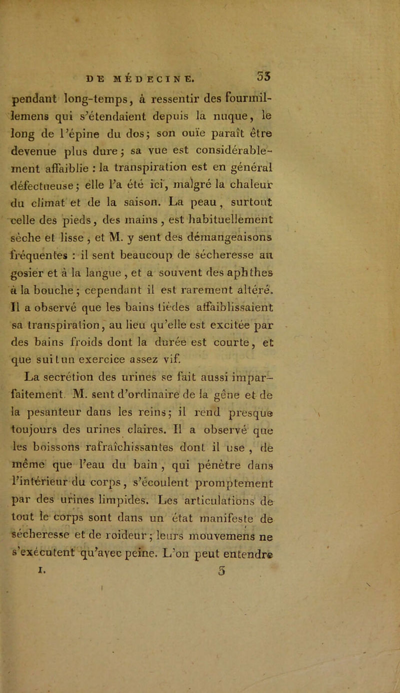 pendant long-temps, à ressentir des fourmil- lemens qui s'étendaient depuis la nuque, le long de l’épine du dos; son ouïe paraît être devenue plus dure; sa vue est considérable- ment affaiblie : la transpiration est en général défectueuse; elle l’a été ici, malgré la chaleur du climat et de la saison. La peau, surtout celle des pieds, des mains , est habituellement sèche et lisse , et M. y sent des démangeaisons fréquentes : il sent beaucoup de sécheresse au gosier et à la langue , et a souvent des aphthes à la bouche; cependant il est rarement altéré. Il a observé que les bains lièdes affaiblissaient sa transpiration, au lieu qu’elle est excitée par des bains froids dont la durée est courte, et que suit un exercice assez vif. La secrétion des urines se fait aussi impar- faitement M. sent d’ordinaire de la gêne et de la pesanteur dans les reins; il rend presque toujours des urines claires. Il a observé que les boissons rafraîchissantes donL il use , de même que l’eau du bain , qui pénètre dans l’intérieur du corps , s’écoulent promptement par des urines limpides. Les articulations' de tout le corps sont dans un état manifeste de i sécheresse et de roideur ; leurs mouvemens ne s’exécutent qu’avec peine. L’on peut entendre i. 5 i
