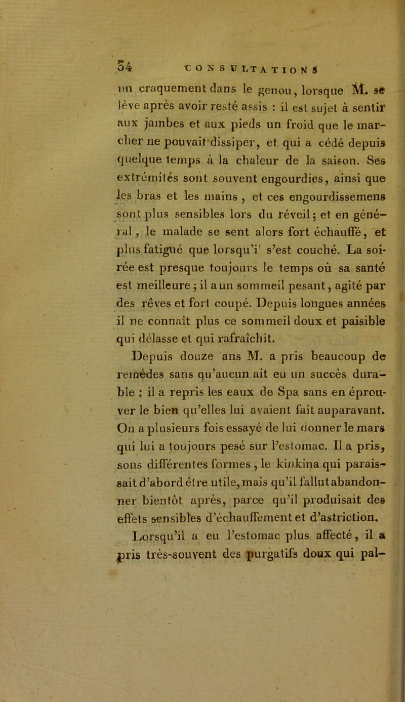 un craquement dans le genou, lorsque M. se lève après avoir resté assis : il est sujet à sentir aux jambes et aux pieds un froid que le mar- cher ne pouvait dissiper, et qui a cédé depuis quelque temps à la chaleur de la saison. Ses extrémités sont souvent engourdies, ainsi que les bras et les mains , et ces engourdissemens sont plus sensibles lors du réveil; et en géné- ral , le malade se sent alors fort échauffé, et plus fatigué que lorsquT s’est couché. La soi- rée est presque toujours le temps où sa santé est meilleure ; il a un sommeil pesant, agité par des rêves et fort coupé. Depuis longues années il ne connaît plus ce sommeil doux et paisible qui délasse et qui rafraîchit. Depuis douze ans M. a pris beaucoup de remèdes sans qu’aucun ait eu un succès dura- ble : il a repris les eaux de Spa sans en éprou- ver le bien qu’elles lui avaient fait auparavant. On a plusieurs fois essayé de lui donner le mars qui lui a toujours pesé sur l’estomac. Il a pris, sous différentes formes , le kinkina qui parais- sait d’abord être utile, mais qu’il fallut abandon- ner bientôt après, parce qu’il produisait des effets sensibles d’échauffement et d’astriction. Lorsqu’il a eu l’estomac, plus affecté, il a, |pris très-souyent des purgatifs doux qui pal-