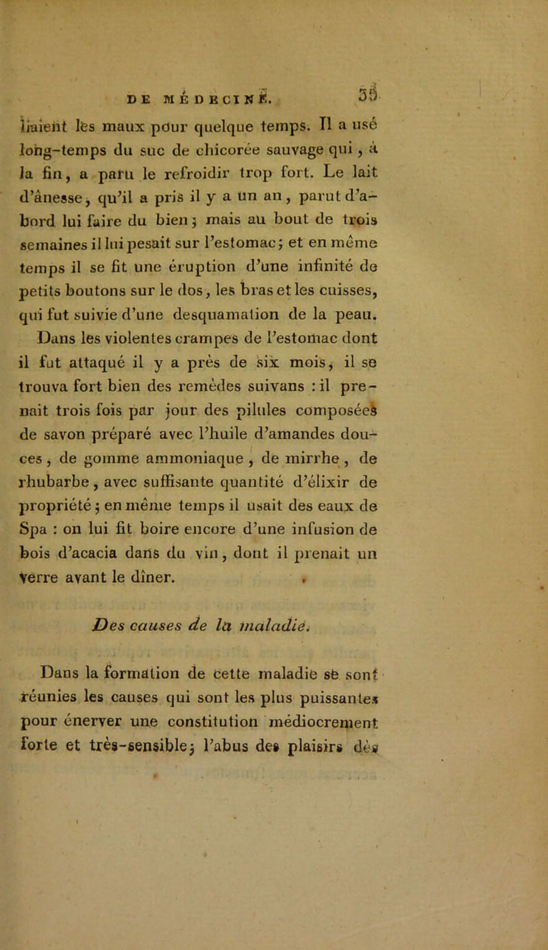 liaient lfes maux pour quelque temps. Il a usé long-temps du suc de chicorée sauvage qui, à la fin, a paru le refroidir trop fort. Le lait d’âuesse, qu’il a pris il y a Un an, parut d’a- bord lui faire du bien j mais au bout de trois semaines il lui pesait sur l’estomac ; et en meme temps il se fit une éruption d’une infinité de petits boutons sur le dos, les bras et les cuisses, qui fut suivie d’une desquamation de la peau. Dans les violentes crampes de l’estomac dont il fut attaqué il y a près de six mois* il se trouva fort bien des remèdes suivans : il pre- nait trois fois par jour des pilules composéeà de savon préparé avec l’huile d’amandes dou- ces , de gomme ammoniaque , de mirrhe , de rhubarbe, avec suffisante quantité d’élixir de propriété $ en même temps il usait des eaux de Spa : on lui fit boire encore d’une infusion de bois d’acacia dans du vin, dont il prenait un Verre avant le dîner. , Des causes de lu maladie. Dans la formation de cette maladie sfe sont réunies les causes qui sont les plus puissantes pour énerver une constitution médiocrement forte et très-sensible j l’abus des plaisirs dé»