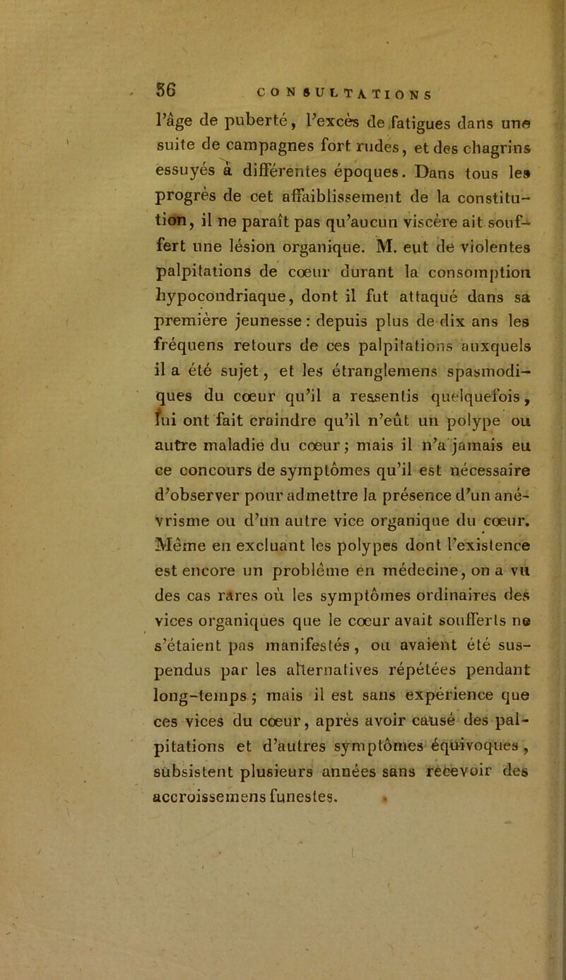 l’âge de puberté, l’excès de fatigues dans une suite de campagnes fort rudes, et des chagrins essuyés à différentes époques. Dans tous le» progrès de cet affaiblissement de la constitu- tion, il ne paraît pas qu’aucun viscère ait souf- fert une lésion organique. M. eut de violentes palpitations de coeur durant la consomption hypocondriaque, dont il fut attaqué dans sa première jeunesse : depuis plus de dix ans les fréquens retours de ces palpitations auxquels il a été sujet, et les étranglemens spasmodi- ques du coeur qu’il a ressentis quelquefois, fui ont fait craindre qu’il n’eût un polype ou autre maladie du coeur; mais il n’a jamais eu ce concours de symptômes qu’il est nécessaire d’observer pour admettre la présence d’un ané- vrisme ou d’un autre vice organique du cœur. Même en excluant les polypes dont l’existence est encore un problème en médecine, on a vu des cas rares où les symptômes ordinaires des vices organiques que le cœur avait soufferts ne s’étaient pas manifestés, ou avaient été sus- pendus par les alternatives répétées pendant long-temps ; mais il est sans expérience que ces vices du cœur, après avoir causé des pal- pitations et d’autres symptômes équivoques, subsistent plusieurs années sans recevoir des accroissemens funestes. *