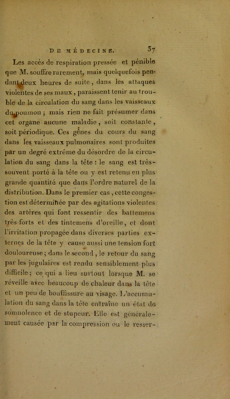 Les accès (le respiration pressée et pénible que M. souffre rarement, mais quelquefois pen- danLdeux heures de suite , dans les attaques violentes de ses maux, paraissent tenir au trou- ble de la circulation du sang dans les vaisseaux diymmnon ; mais rien ne fait présumer dans cet organe aucune maladie, soit constante, « soit périodique. Ces gênes du cours du sang dans les vaisseaux pulmonaires sont produites par un degré extrême du désordre de la circu- lation du sang dans la tête : le sang est très- souvent porté à la tête ou y est retenu en plus grande quantité que dans l’ordre naturel de la distribution. Dans le premier cas , cette conges- tion est déterminée par des agitations violentes des artères qui font ressentir des battemens très forts et des tintemens d’oreille, et dont l’irritation propagée dans diverses parties ex- ternes de la tête y cause aussi une tension fort douloureuse; dans le second , le retour du sang par les jugulaires est rendu sensiblement plus difficile; ce qui a lieu surtout lorsque M. se réveille avec beaucoup de chaleur dans la tête et un peu de bouffissure au visage. L’accumu- lation du sang dans la tête entraîne un état de somnolence et de stupeur. Elle est générale- ment causée par la compression ou le resser-