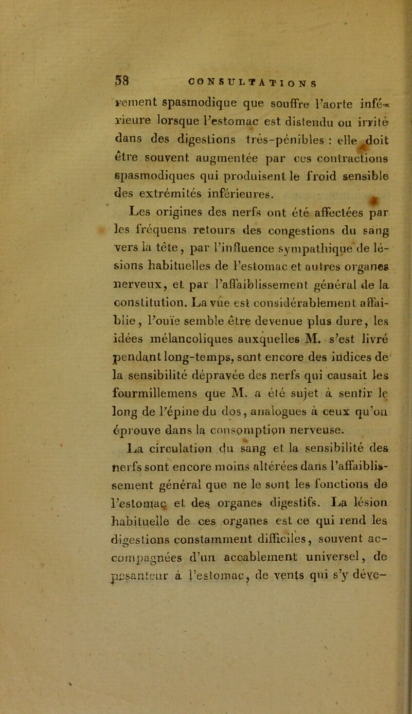 renient spasmodique que souffre l’aorte infé-* l'ieure lorsque l’estomac est distendu ou irrité dans des digestions très-pénibles : elle doit A , , être souvent augmentée par ces contractions spasmodiques qui produisent le froid sensible des extrémités inférieures. ^ Les origines des nerfs ont été affectées par les fréquens retours des congestions du sang vers la tête, par l’influence sympathique de lé- sions habituelles de l’estomac et autres organes nerveux, et par l’affaiblissement général de la constitution. La vue est considérablement affai- blie, l’ouïe semble être devenue plus dure, les idées mélancoliques auxquelles M. s’est livré pendant long-temps, sont encore des indices de la sensibilité dépravée des nerfs qui causait les fourmillemens que M. a été sujet à sentir le long de l’épine du dos, analogues à ceux qu’ou éprouve dans la consomption nerveuse. La circulation du sang et la sensibilité des nerfs sont encore moins altérées dans l’affaiblis- sement général que ne le sont les fonctions de l’estomac et des organes digestifs. La lésion habituelle de ces organes est ce qui rend les digestions constamment difficiles, souvent ac- compagnies d’un accablement universel, de pesanteur à l’estomac, de vents qui s’y déye-