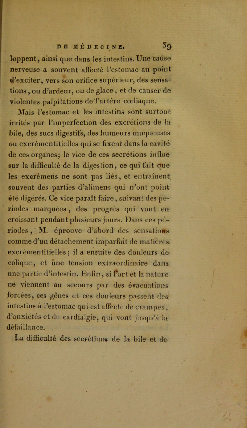 loppent, ainsi que dans les intestins. Une cause nerveuse a souvent affecté l’estomac au point d’exciter, vers son orifice supérieur, des sensa- tions , ou d’ardeur, ou de glace , et de causer de violentes palpitations de l’artère coeliaque. Mais l'estomac et les intestins sont surtout irrités par l’imperfection des excrétions de lu bile, des sucs digestifs, des humeurs muqueuses ou excrémentitielles qui se fixent dans la cavité de ces organes; le vice de ces secrétions influe sur la difficulté de la digestion, ce qui fait que les excrémens ne sont pas liés, et entraînent souvent des parties d’alimens qui n’ont point été digérés. Ce vice paraît faire, suivant des pé- riodes marquées, des progrès qui vont en croissant pendant plusieurs jours. Dans ces pé- riodes , M. éprouve d’abord des sensations comme d’un détachement imparfait de matières excrémentitielles; il a ensuite des douleurs de- colique, et une tension extraordinaire dans une partie d’intestin. Enfin, si l’art et la nature ne viennent au secours par des évacuations forcées, ces gènes et ces douleurs passent des. intestins à l’estomac qui est affecté de crampes,. d’anxiétés et de eardialgie, qui vont jusqu’à la défaillance. La difficulté des secrétions de la bile et de-