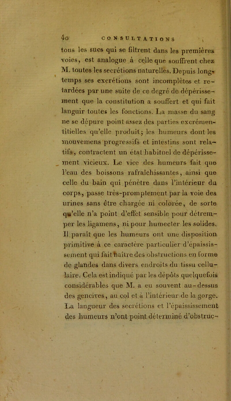 tous les sucs qui se filtrent dans les premières voies, est analogue à celle que souffrent chez M. toutes les secrétions naturelles. Depuis long^ temps ses excrétions sont incomplètes et re- tardées par une suite de ce degré de dépérisse- ment que la constitution a souffert et qui fait languir toutes les fonctions. La niasse du sang ne se dépure point assez des parties excrémen- tilielles qu’elle produit, ; les humeurs dont les mouvemens progressifs et intestins sont rela- tifs, contractent un état habituel de dépérisse- ment vicieux. Le vice des humeurs fait que l’eau des boissons rafraîchissantes, ainsi que celle du bain qui pénètre dans l’intérieur du corps, passe très-promptement parla voie des urines sans être chargée ni colorée, de sorte qu’elle n’a point d’effet sensible pour détrem- per les ligamens, ni pour humecter les solides. 11 paraît que les humeurs ont une disposition primitive à ce caractère particulier d’épaissis- sement qui fait haître des obstructions en forme de glandes dans divers endroits du tissu cellu- laire. Cela est indiqué par les dépôts quelquefois considérables que M. a eu souvent au-dessus des gencives, au col et à l’intérieur de la gorge. La langueur des secrétions et l’épaississement des humeurs n’ont point déterminé d’obstruc-