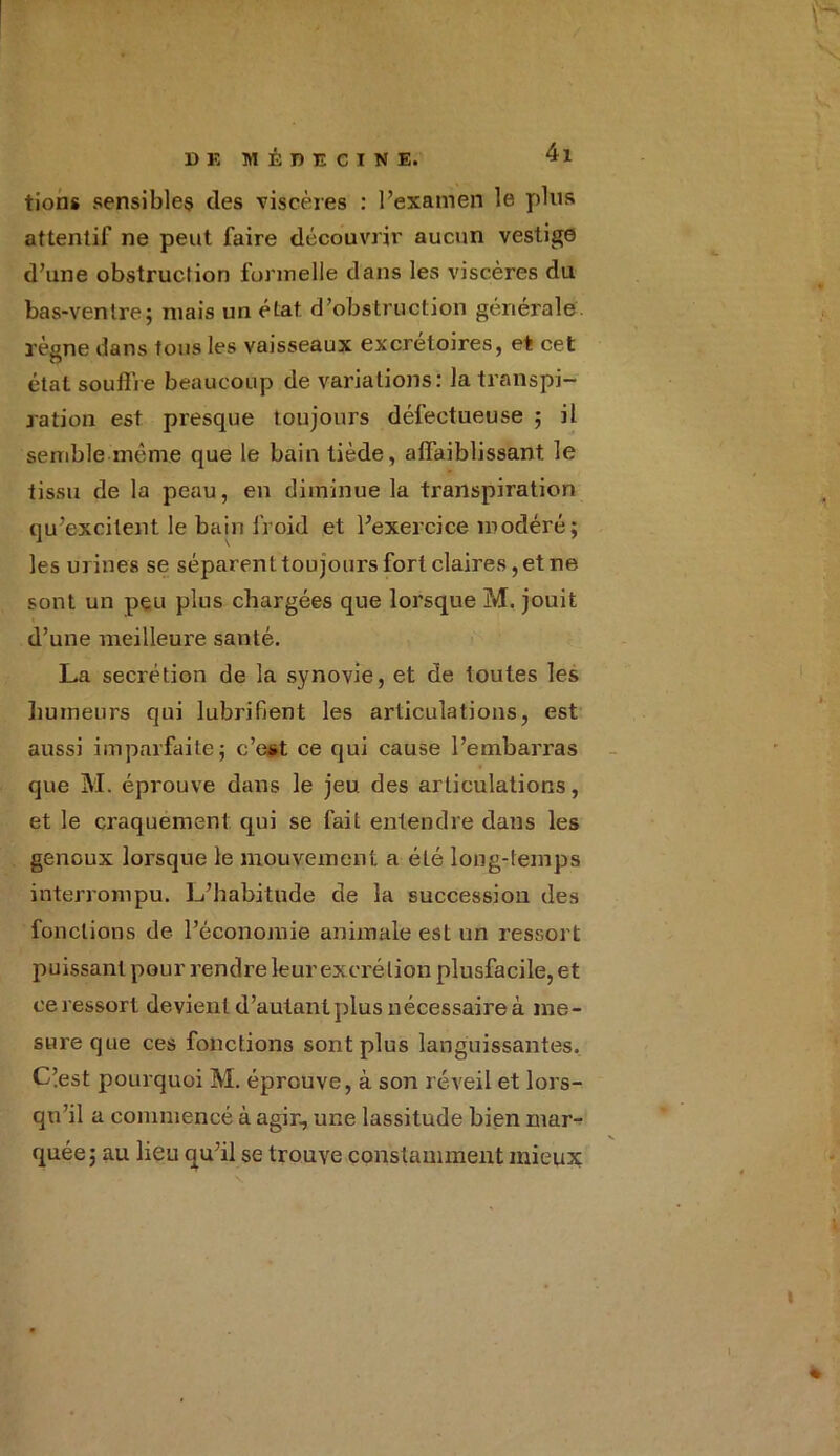 tions sensibles des viscères : l’examen le plus attentif ne peut faire découvrir aucun vestige d’une obstruction formelle dans les viscères du bas-ventre; mais un état d’obstruction générale, règne dans tous les vaisseaux excrétoires, et cet état souflie beaucoup de variations: la transpi- ration est presque toujours défectueuse ; il semble même que le bain tiède, affaiblissant, le tissu de la peau, en diminue la transpiration qu’excitent le bain froid et l’exercice modéré ; les urines se séparent toujours fort claires, et ne sont un peu plus chargées que lorsque M. jouit d’une meilleure santé. La secrétion de la synovie, et de toutes les humeurs qui lubrifient les articulations, est aussi imparfaite; c’est ce qui cause l’embarras que M. éprouve dans le jeu des articulations, et le craquement qui se fait entendre dans les genoux lorsque le mouvement a été long-temps interrompu. L’habitude de la succession des fonctions de l’économie animale est un ressort puissant pour rendre leur excrétion plusfacile, et ce ressort devient d’autant plus nécessaire à me- sure que ces fonctions sont plus languissantes. C’est pourquoi M. éprouve, à son réveil et lors- qu’il a commencé à agir, une lassitude bien mar- quée; au lieu qu’il se trouve constamment mieux