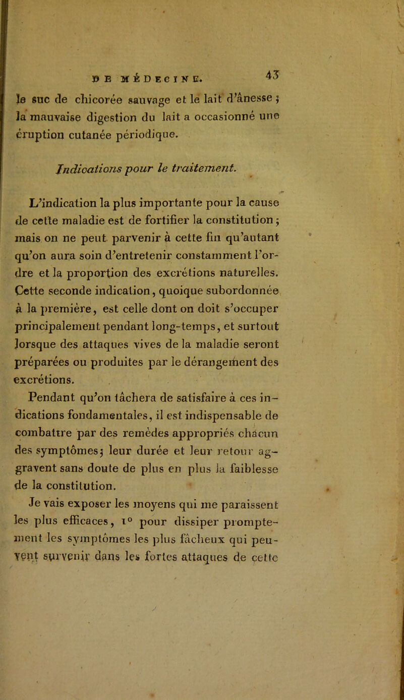 45 le suc de chicorée sauvage et le lait d’ânesse; Ja mauvaise digestion du lait a occasionné une éruption cutanée périodique. Indications pour le traitement. L’indication la plus importante pour la cause de cette maladie est de fortifier la constitution; mais on ne peut parvenir à cette fin qu’autant qu’on aura soin d’entretenir constammen t l’or- dre et la proportion des excrétions naturelles. Cette seconde indication, quoique subordonnée à la première, est celle dont on doit s’occuper principalement pendant long-temps, et surtout lorsque des attaques vives de la maladie seront préparées ou produites par le dérangement des excrétions. Pendant qu’on tâchera de satisfaire à ces in- dications fondamentales, il est indispensable de combattre par des remèdes appropriés chacun des symptômes; leur durée et leur retour ag- gravent sans doute de plus en plus la faiblesse de la constitution. Je vais exposer les moyens qui me paraissent les plus efficaces, i° pour dissiper prompte- ment les symptômes les plus fâcheux qui peu- vent survenu' dans les fortes attaques de cette