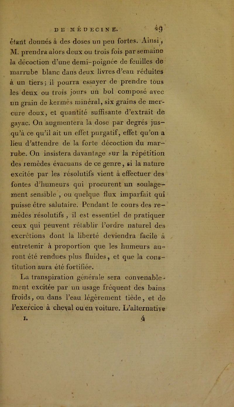 étant donnés à des doses un peu fortes. Ainsi, M. prendra alors deux ou trois fois par semaine la décoction d’une demi-poignée de feuilles de marrube blanc dans deux livres d’eau réduites à un tiers; il pourra essayer de prendre tous les deux ou trois jours un bol composé avec un grain de kermès minéral, six grains de mer- cure doux, et quantité suffisante d’extrait de gavac. On augmentera la dose par degrés jus- qu’à ce qu’il ait un effet purgatif, effet qu’on a lieu d’attendre de la forte décoction du mar- rube. On insistera davantage sur la répétition des remèdes évacuans de ce genre, si la nature excitée par les résolutifs vient à effectuer des fontes d’humeurs qui procurent un soulage- ment sensible , ou quelque flux imparfait qui puisse être salutaire. Pendant le cours des re- mèdes résolutifs , il est essentiel de pratiquer ceux qui peuvent rétablir l’ordre naturel des excrétions dont la liberté deviendra facile à entretenir à proportion que les humeurs au- ront été rendues plus fluides, et que la cons- titution aura été fortifiée. La transpiration générale sera convenable- ment excitée par un usage fréquent des bains froids, ou dans l’eau légèrement tiède, et de l’exercice à cheval ou en voiture. L’alternative 4 i.