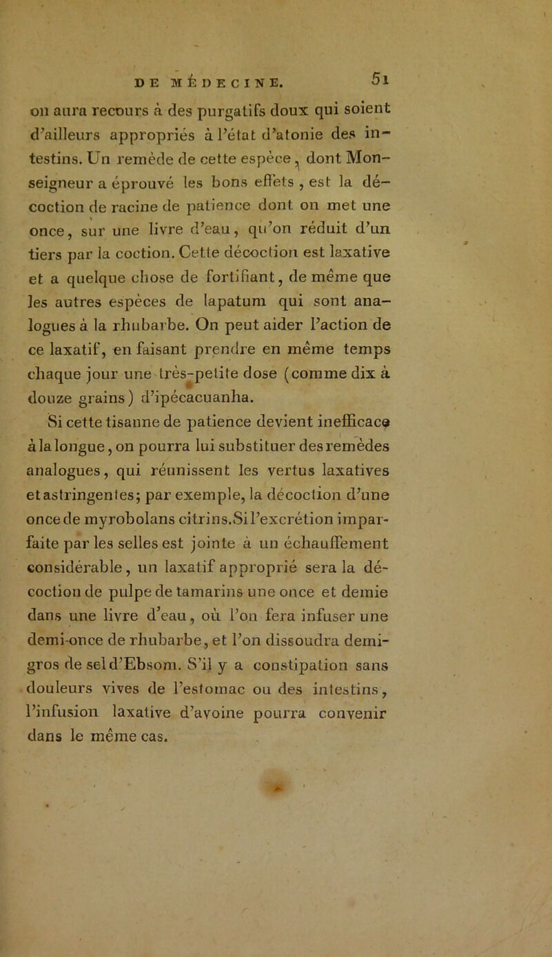 on aura recours à des purgatifs doux qui soient d’ailleurs appropriés à l’état d’atonie des in- testins. Un remède de cette espèce, dont Mon- seigneur a éprouvé les bons effets , est la dé- coction de racine de patience dont on met une once, sur une livre d’eau, qu’on réduit d’un tiers par la coction. Cetle décoction est laxative et a quelque chose de fortifiant, de même que les autres espèces de lapatum qui sont ana- logues à la rhubarbe. On peut aider l’action de ce laxatif, en faisant prendre en même temps chaque jour une très-petite dose (comme dix à douze grains) d’ipécacuanha. Si cette tisanne de patience devient inefficace à la longue, on pourra lui substituer des remèdes analogues, qui réunissent les vertus laxatives et astringentes; par exemple, la décoction d’une once de myrobolans citrins.Si l’excrétion impar- faite par les selles est jointe à un échauffement considérable, un laxatif approprié sera la dé- coction de pulpe de tamarins une once et demie dans une livre d’eau, où l’on fera infuser une demi-once de rhubarbe, et l’on dissoudi’a demi- gros de seld’Ebsom. S’il y a constipation sans douleurs vives de l’estomac ou des intestins, l’infusion laxative d’avoine pourra convenir dans le même cas.
