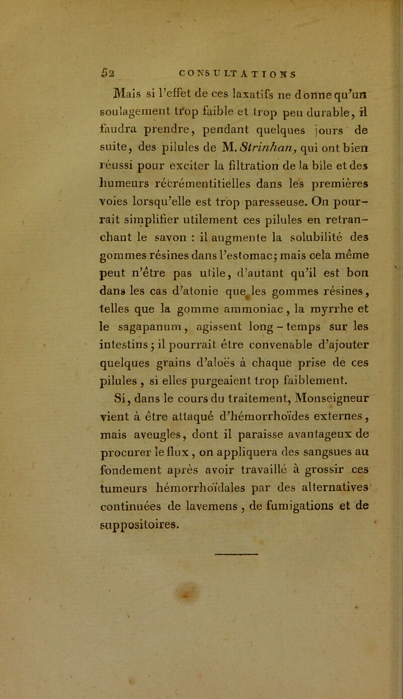 £2 C O NS U LT A T I O N S Mais si l’effet de ces laxatifs ne donne qu'un soulagement trop faible et trop peu durable, il faudra prendre, pendant quelques jours de suite, des pilules de M.Strinhan, qui ont bien réussi pour exciter la filtration de là bile et des humeurs rébrémentitielles dans les premières voies lorsqu’elle est trop paresseuse. On pour- rait simplifier utilement ces pilules en retran- chant le savon : il augmente la solubilité des gommes résines dans l’estomac; mais cela même peut n’être pas utile, d’autant qu’il est bon dans les cas d’atonie quelles gommes résines, telles que la gomme ammoniac , la myri'he et le sagapanum, agissent long-temps sur les intestins ; il pourrait être convenable d’ajouter quelques grains d’aloës à chaque prise de ces pilules , si elles purgeaient trop faiblement. Si, dans le cours du traitement, Monseigneur vient à être attaqué d’hémorrhoïdes externes, mais aveugles, dont il paraisse avantageux de procurer le flux , on appliquera des sangsues au fondement après avoir travaillé à grossir ces tumeurs hémorrhoïdales par des alternatives continuées de lavemens , de fumigations et de suppositoires.