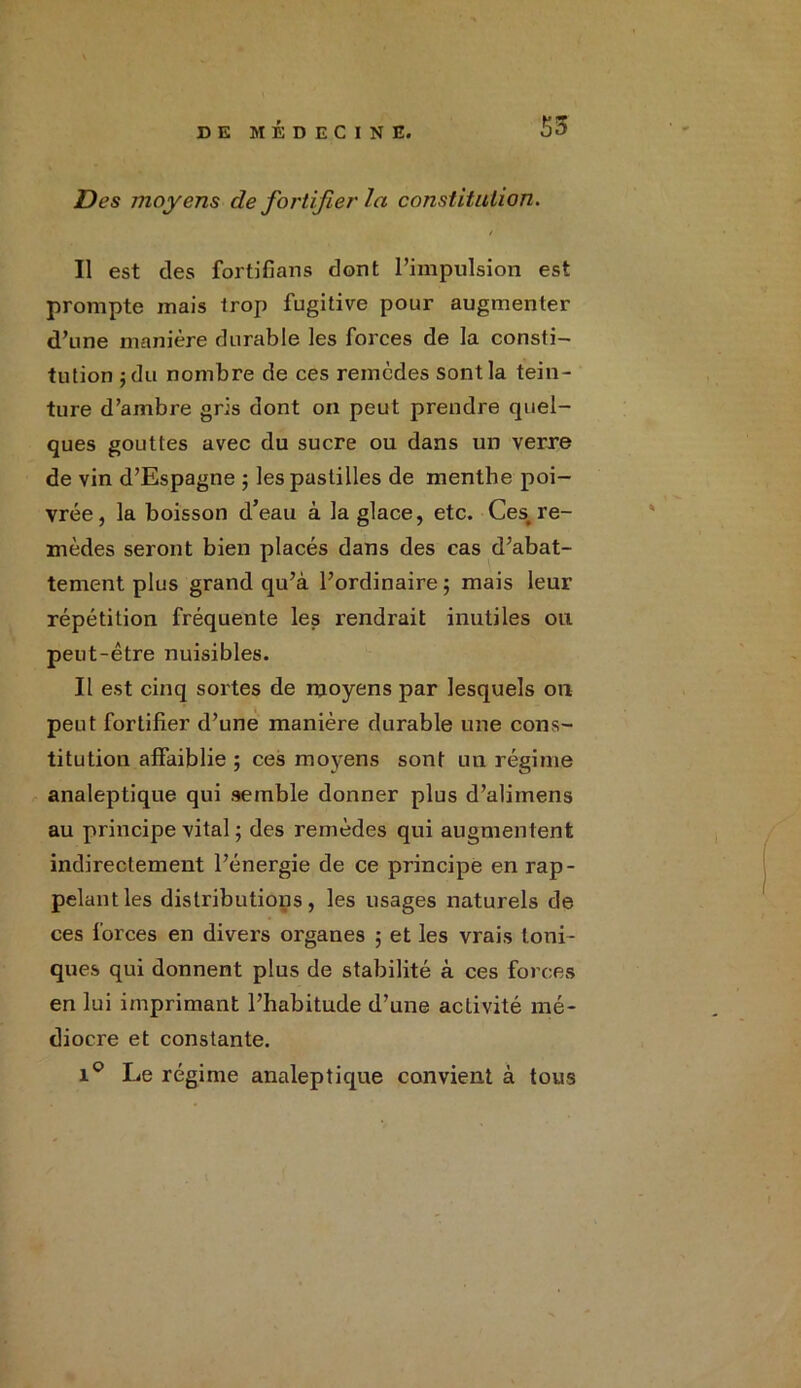 Des moyens de fortifier la constitution. / Il est des fortifians dont l’impulsion est prompte mais trop fugitive pour augmenter d’une manière durable les forces de la consti- tution j du nombre de ces remèdes sont la tein- ture d’ambre gris dont on peut prendre quel- ques gouttes avec du sucre ou dans un verre de vin d’Espagne ; les pastilles de menthe poi- vrée, la boisson d’eau à la glace, etc. Ces, re- mèdes seront bien placés dans des cas d’abat- tement plus grand qu’à l’ordinaire ; mais leur répétition fréquente les rendrait inutiles ou peut-être nuisibles. Il est cinq sortes de moyens par lesquels on peut fortifier d’une manière durable une cons- titution affaiblie ; ces moyens sont un régime analeptique qui semble donner plus d’alimens au principe vital ; des remèdes qui augmentent indirectement l’énergie de ce principe en rap- pelant les distributions, les usages naturels de ces forces en divers organes 5 et les vrais toni- ques qui donnent plus de stabilité à ces forces en lui imprimant l’habitude d’une activité mé- diocre et constante. i° Le régime analeptique convient à tous