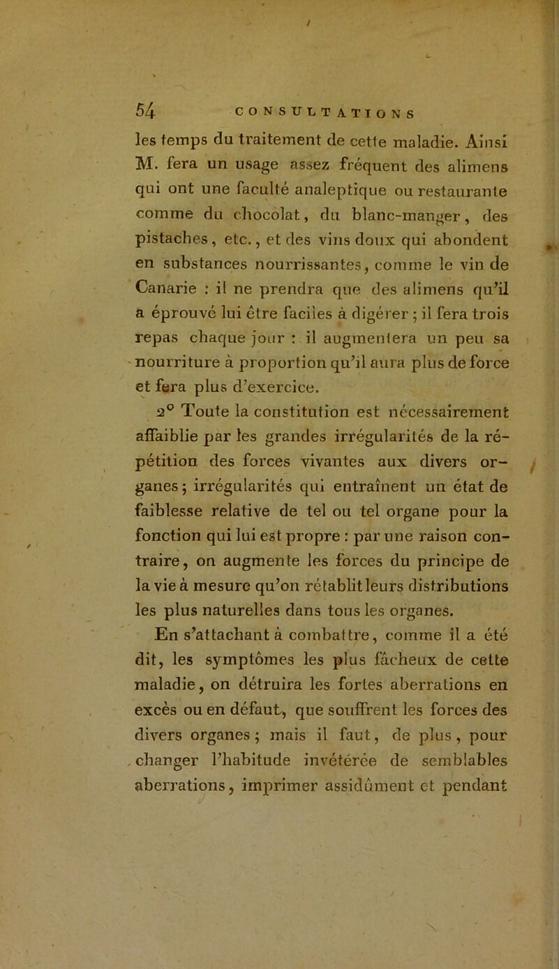 les temps du traitement de cette maladie. Ainsi M. fera un usage assez fréquent des alimens qui ont une faculté analeptique ou restaurante comme du chocolat, du blanc-manger, des pistaches, etc., et des vins doux qui abondent en substances nourrissantes, comme le vin de Canarie : il ne prendra que des alimens qu’il a éprouvé lui être faciles à digérer ; il fera trois repas chaque jour : il augmentera un peu sa nourriture à proportion qu’il aura plus de force et fera plus d’exercice. 2° Toute la constitution est nécessairement affaiblie par les grandes irrégularités de la ré- pétition des forces vivantes aux divers or- ganes ; irrégularités qui entraînent un état de faiblesse relative de tel ou tel organe pour la fonction qui lui est propre : par une raison con- traire, on augmente les forces du principe de la vie à mesure qu’on rétablitleurs distributions les plus naturelles dans tous les organes. En s’attachant à combattre, comme il a été dit, les symptômes les plus fâcheux de cette maladie, on détruira les fortes aberrations en excès ou en défaut, que souffrent les forces des divers organes; mais il faut, de plus, pour . charger l’habitude invétérée de semblables aberrations, imprimer assidûment et pendant