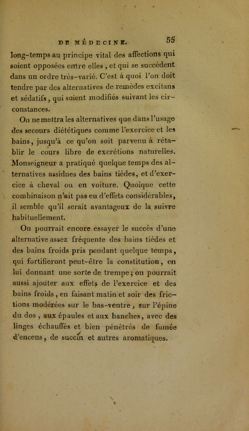 « DE MÉDECINE. long-temps au principe vital des affections qui soient opposées entre elles , et qui se succèdent dans un ordre très-varié. C’est à quoi l’on doit tendre par des alternatives de remèdes excitans et sédatifs, qui soient modifiés suivant les cir- constances. On ne mettra les alternatives que dans l’usage des secours diététiques comme l’exercice et les bains, jusqu’à ce qu’on soit parvenu à réta- blir le cours libre de excrétions naturelles. Monseigneur a pratiqué quelque temps des al- ternatives assidues des bains tièdes, et d’exer- cice à cheval ou en voiture. Quoique cette combinaison n’ait pas eu d’effets considérables, il semble qu’il serait avantageux de la suivre habituellement. On pourrait encore essayer le succès d’une alternative assez fréquente des bains tièdes et des bains froids pris pendant quelque temps, qui fortifieront peut-être la constitution, en lui donnant une sorte de trempe; on pourrait aussi ajouter aux effets de l’exercice et des bains froids , en faisant matin et soir des fric- tions modérées sur le bas-ventre ^ sur l’épine du dos , aux épaules et aux hanches, avec des linges échauffés et bien pénétrés de fumée d’encens, de succm et autres aromatiques.