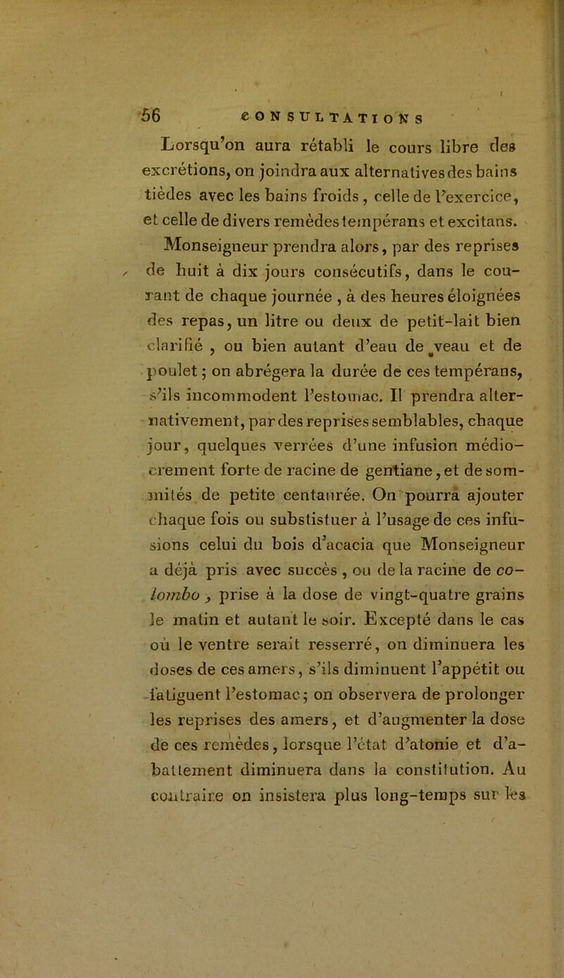 i , Lorsqu’on aura rétabli le cours libre des excrétions, on joindra aux alternatives des bains tièdes avec les bains froids , celle de l’exercice, et celle de divers remèdes tempérans et excitans. Monseigneur prendra alors, par des reprises ✓ de huit à dix jours consécutifs, dans le cou- rant de chaque journée , à des heures éloignées des repas, un litre ou deux de petit-lait bien clarifié , ou bien autant d’eau de#veau et de poulet ; on abrégera la durée de ces tempérans, s’ils incommodent l’estomac. Il prendra alter- nativement, par des reprises semblables, chaque jour, quelques verrées d’une infusion médio- crement forte de racine de gentiane, et de som- mités de petite centaurée. On pouri’a ajouter chaque fois ou substisf uer à l’usage de ces infu- sions celui du bois d’acacia que Monseigneur a déjà pris avec succès , ou de la racine de Co- lombo j prise à la dose de vingt-quatre grains le matin et autant le soir. Excepté dans le cas où le ventre serait resserré, on diminuera les doses de ces amers, s’ils diminuent l’appétit ou fatiguent l’estomac; on observera de prolonger les reprises des amers, et d’augmenter la dose de ces remèdes, lorsque l’état, d’atonie et d’a- balLement diminuera dans la constitution. Au contraire on insistera plus long-temps sur les I