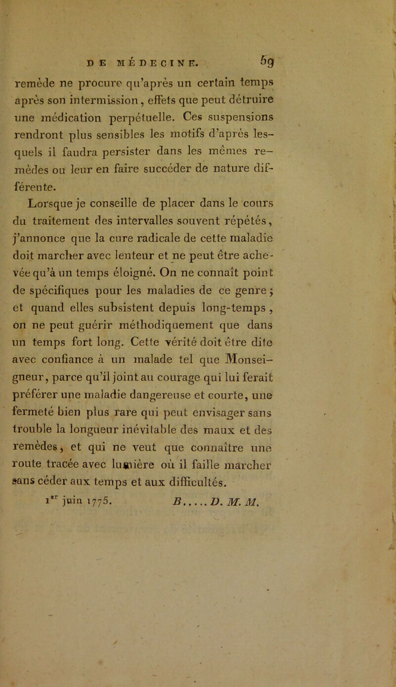 remède ne procure qu’après un certain temps après son intermission, effets que peut détruire une médication perpétuelle. Ces suspensions rendront plus sensibles les motifs d’après les- quels il faudra persister dans les mêmes re- mèdes ou leur en faire succéder de nature dif- férente. Lorsque je conseille de placer dans le cours du traitement des intervalles souvent répétés, j’annonce que la cure radicale de cette maladie doit marcher avec lenteur et ne peut être ache- vée qu’à un temps éloigné. On ne connaît point de spécifiques pour les maladies de ce genre j et quand elles subsistent depuis long-temps , on ne peut guérir méthodiquement que dans un temps fort long. Cette vérité doit être dite avec confiance à un malade tel que Monsei- gneur, parce qu’il joint au couvage qui lui ferait préférer une maladie dangereuse et courte, une fermeté bien plus rare qui peut envisager sans trouble la longueur inévitable des maux et des remèdes, et qui ne veut que connaître une route tracée avec luaiière où il faille marcher sans céder aux temps et aux difficultés. i*r jnin i775. B D. M. M.