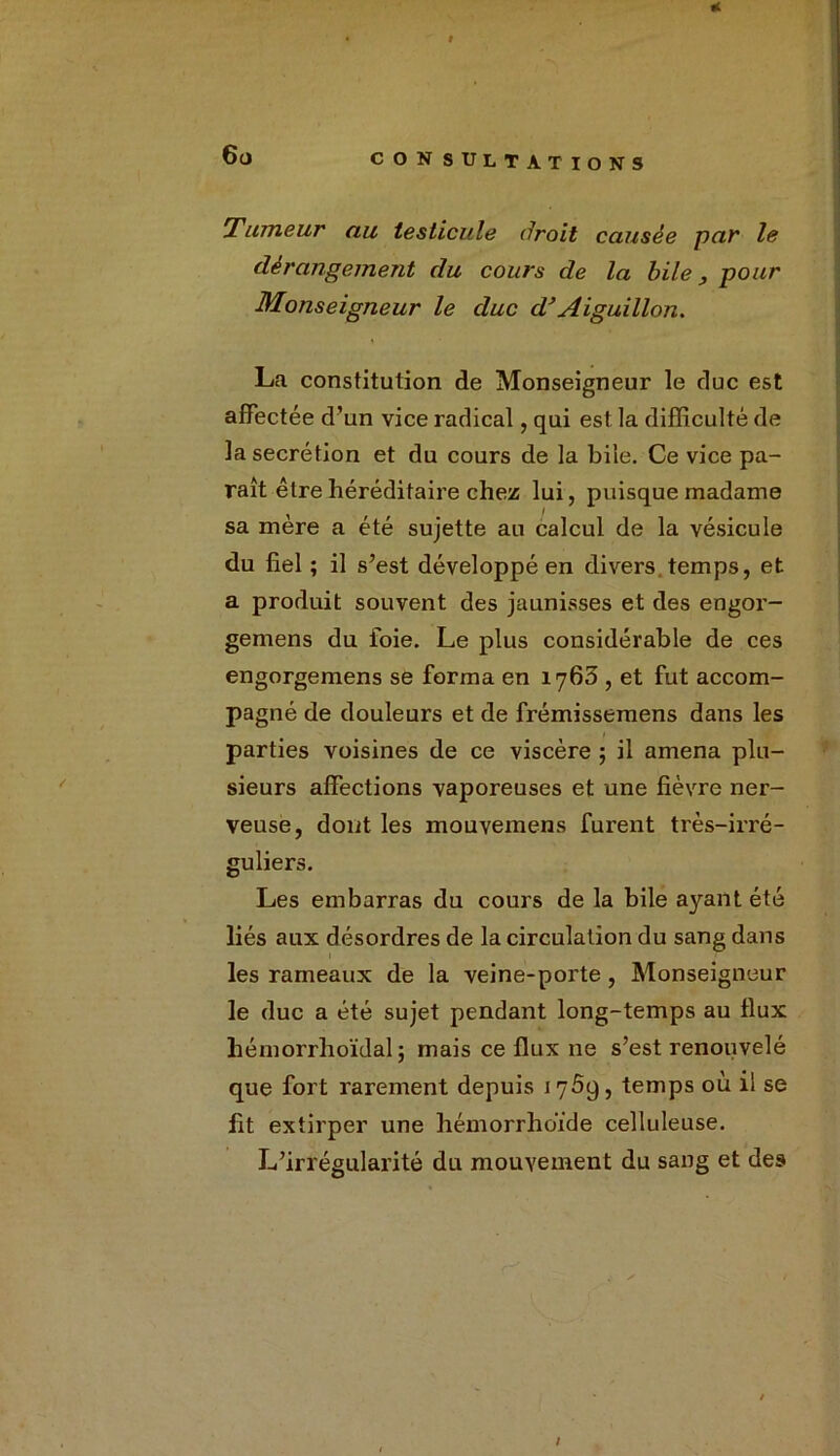 Tumeur au testicule droit causée par le dérangement du cours de la bile, pour Monseigneur le duc d’Aiguillon. La constitution de Monseigneur le duc est affectée d’un vice radical, qui est la difficulté de la secrétion et du cours de la bile. Ce vice pa- raît être héréditaire chez lui, puisque madame sa mere a été sujette au calcul de la vésicule du fiel ; il s’est développé en divers temps, et a produit souvent des jaunisses et des engor- gemens du foie. Le plus considérable de ces cngorgemens se forma en 1763 , et fut accom- pagné de douleurs et de frémissemens dans les parties voisines de ce viscère ; il amena plu- sieurs affections vaporeuses et une fièvre ner- veuse, dont les mouvemens furent très-irré- guliers. Les embarras du cours de la bile a}'-ant été liés aux désordres de la circulation du sang dans les rameaux de la veine-porte, Monseigneur le duc a été sujet pendant long-temps au flux hémorrhoïdal ; mais ce flux ne s’est renouvelé que fort rarement depuis 17Ô9, temps où il se fit extirper une hémorrlioïde celluleuse. L’irrégularité du mouvement du sang et des /