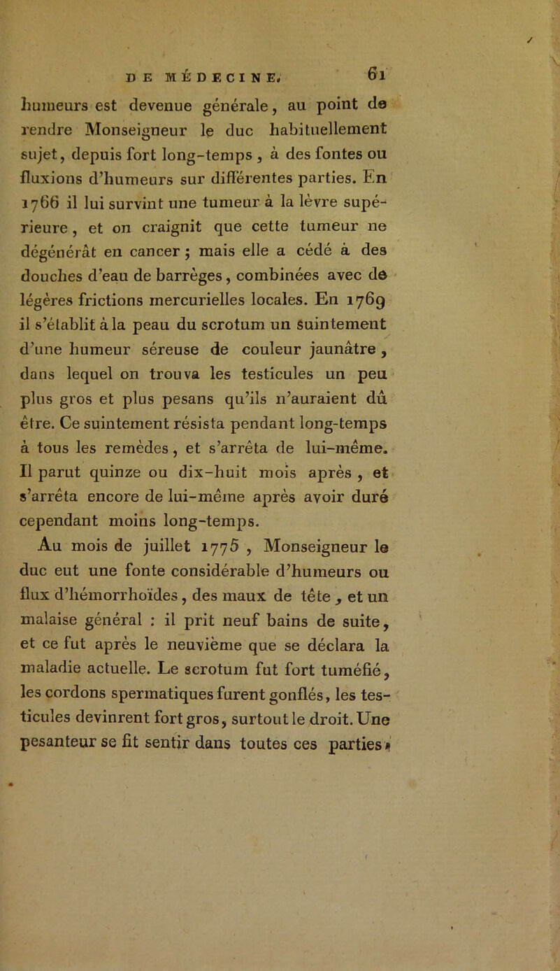 humeurs est devenue générale, au point de rendre Monseigneur le duc habituellement sujet, depuis fort long-temps , à des fontes ou fluxions d’humeurs sur différentes parties. En 1766 il lui survint une tumeur à la lèvre supé- rieure , et on craignit que cette tumeur ne dégénérât en cancer ; mais elle a cédé à des douches d’eau de barrèges, combinées avec dô légères frictions mercurielles locales. En 176g il s’établit à la peau du scrotum un Suintement d’une humeur séreuse de couleur jaunâtre , dans lequel on trouva les testicules un peu plus gros et plus pesans qu’ils n’auraient dû être. Ce suintement résista pendant long-temps à tous les remèdes, et s’arrêta de lui-même. Il parut quinze ou dix-huit mois après , et s’arrêta encore de lui-mêine après avoir duré cependant moins long-temps. Au mois de juillet 1776 , Monseigneur le duc eut une fonte considérable d’humeurs ou flux d’hémorrhoïdes, des maux de tête , et un malaise général : il prit neuf bains de suite, et ce fut après le neuvième que se déclara la maladie actuelle. Le scrotum fut fort tuméfié, les cordons spermatiques furent gonflés, les tes- ticules devinrent fort gros, surtout le droit. Une pesanteur se fit sentir dans toutes ces parties »