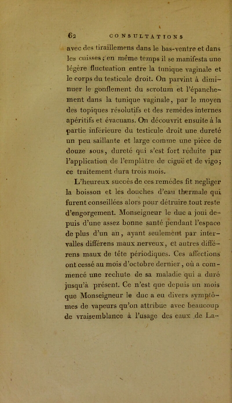 t 62 CONSULTATIONS avec des tiraillemens dans le bas-ventre et dans les cuisses j en même temps il se manifesta une légère fluctuation entre la tunique vaginale et le corps du testicule droit. On parvint à dimi- nuer le gonflement du scrotum et l’épanche- ment dans la tunique vaginale, par le moyen des topiques résolutifs et des remèdes internes apéritifs et évacuans. On découvrit ensuite à la partie inférieure du testicule droit une dureté un peu saillante et large comme une pièce de douze sous, dureté qui s’est fort réduite par l’application de l’emplâtre de ciguë et de vigo; ce traitement dura trois mois. L’heureux succès de ces remèdes fit négliger la boisson et les douches d’eau thermale qui furent conseillées alors pour détruire tout reste d’engorgement. Monseigneur le duc a joui de- puis d’une assez bonne santé pendant l’espace de plus d’un an, ayant seulement par inter- valles différens maux nerveux, et autres diffé- rens maux de tête périodiques. Ces affections ont cessé au mois d’octobre dernier, où a com - mencé une rechute de sa maladie qui a duré jusqu’à présent. Ce n’est que depuis un mois que Monseigneur le duc a eu divers symptô- mes de vapeurs qu’on attribue avec beaucoup de vraisemblance à l’usage des eaux de La- V