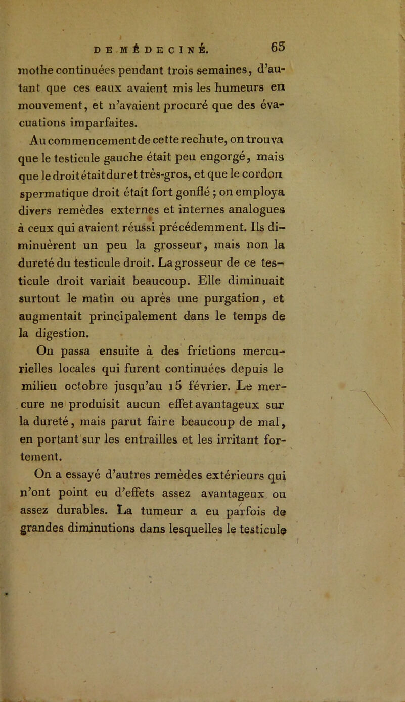 mothe continuées pendant trois semaines, d’au- tant que ces eaux avaient mis les humeurs en mouvement, et n’avaient procuré que des éva- cuations imparfaites. Au com mencement de cette rechute, on trouva que le testicule gauche était peu engorgé, mais que le droit était dur et très-gros, et que le cordon spermatique droit était fort gonflé ; on employa divers remèdes externes et internes analogues à ceux qui avaient réussi précédemment. Ils di- minuèrent un peu la grosseur, mais non la dureté du testicule droit. La grosseur de ce tes- ticule droit variait beaucoup. Elle diminuait surtout le matin ou après une purgation, et augmentait principalement dans le temps de la digestion. On passa ensuite à des frictions mercu- rielles locales qui furent continuées depuis le milieu octobre jusqu’au i5 février. Le mer- cure ne produisit aucun effet avantageux sur la dureté, mais parut faire beaucoup de mai, en portant sur les entrailles et les irritant for- tement. On a essayé d’autres remèdes extérieurs qui n’ont point eu d’effets assez avantageux ou assez durables. La tumeur a eu parfois de grandes diminutions dans lesquelles le testicule