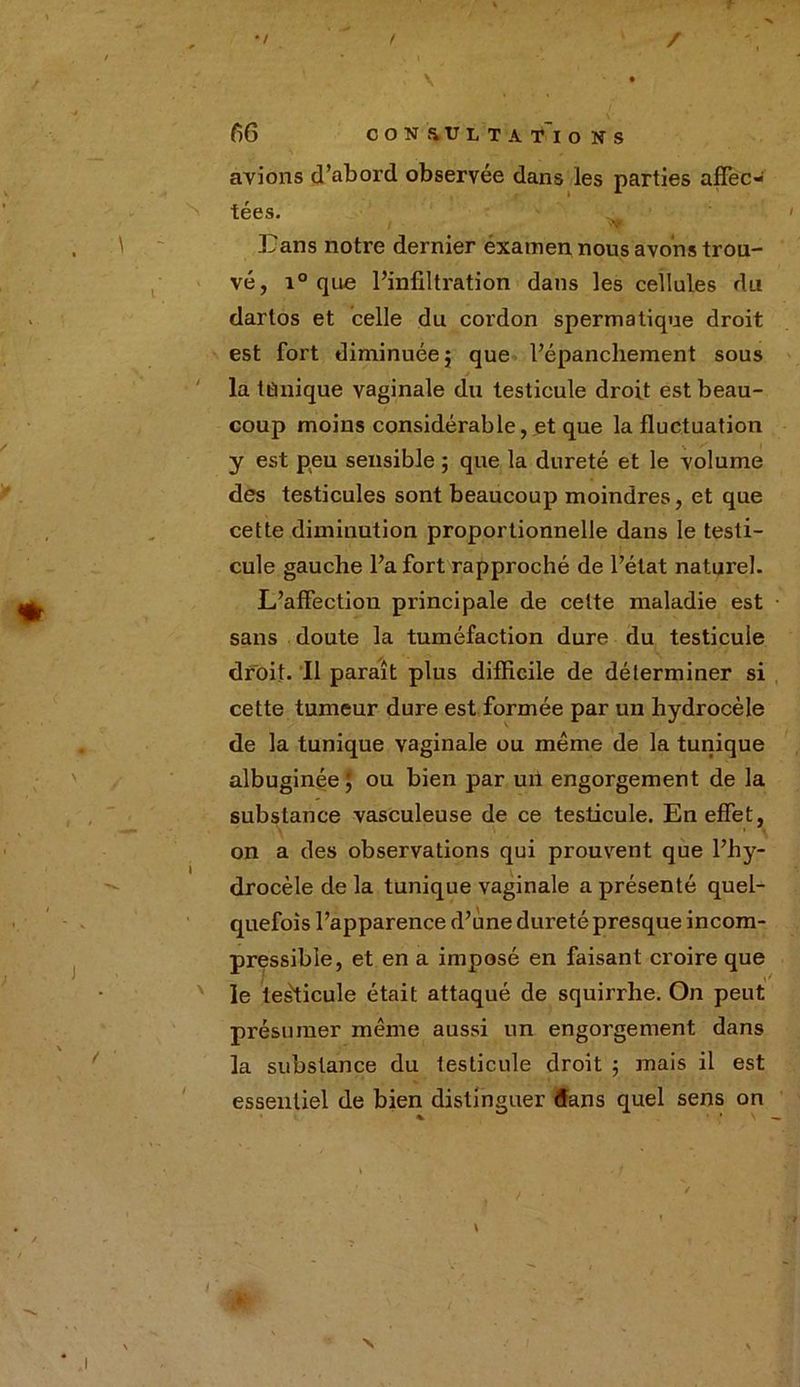/ •/ ' I \ f)6 OON&ULTATIO NS avions d’abord observée dans les parties affec- tées. Bans notre dernier éxamen nous avons trou- vé, r° que l’infiltration dans les cellules du dartos et celle du cordon spermatique droit est fort diminuée} que l’épanchement sous la tânique vaginale du testicule droit est beau- coup moins considérable, et que la fluctuation y est peu sensible ; que la dureté et le volume des testicules sont beaucoup moindres, et que cette diminution proportionnelle dans le testi- cule gauche l’a fort rapproché de l’état naturel. L’affectiou principale de cette maladie est sans doute la tuméfaction dure du testicule droit. Il paraît plus difficile de déterminer si cette tumeur dure est formée par un hydrocèle de la tunique vaginale ou même de la tunique albuginée ; ou bien par un engorgement de la substance vasculeuse de ce testicule. En effet, on a des observations qui prouvent que l’hy- drocèle de la tunique vaginale a présenté quel- quefois l’apparence d’une dureté presque incom- pressible, et en a imposé en faisant croire que le testicule était attaqué de squirrhe. On peut présumer même aussi un engorgement dans la substance du testicule droit ; mais il est essentiel de bien distinguer dans quel sens on \