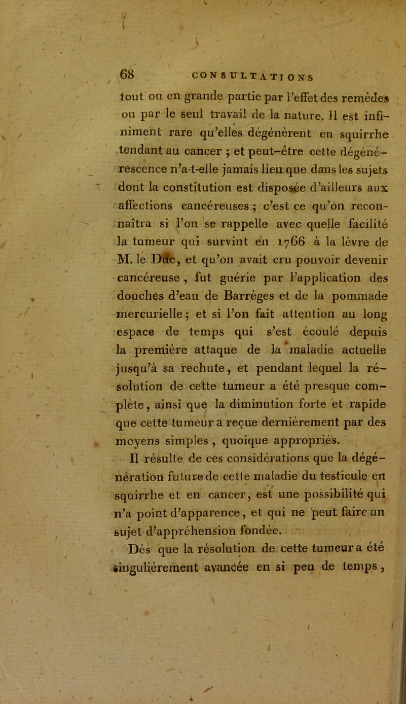 ^ / • f  ■ • ■ .« ' ' . J - t 68 CONSULTATIONS tout ou en grande partie par l’effet des remèdes ou par le seul travail de la nature. 11 est infi- niment rare qu’elles dégénèrent en squirrhe tendant au cancer ; et peut-être cette dégéné- rescence n’a-t-elle jamais lieu que dans les sujets dont la constitution est disposée d’ailleurs aux affections cancéreuses; c’est ce qu’on recon- naîtra si l’on se rappelle avec quelle facilité la tumeur qui survint en 1766 à la lèvre de M. le Dtfc, et qu’on avait cru pouvoir devenir cancéreuse , fut guérie par l’application des douches d’eau de Barrèges et de la pommade mercurielle ; et si l’on fait attention au long espace de temps qui s’est écoulé depuis la première attaque de la inaiadie actuelle jusqu’à sa rechute, et pendant lequel la ré- solution de cette tumeur a été presque com- plète , ainsi que la diminution forte et rapide que cette tumeur a reçue dernièrement par des moyens simples , quoique appropriés. Il résulte de ces considérations que la dégé- nération future de cetle maladie du testicule en squirrhe et en cancer, est une possibilité qui n’a point d’apparence, et qui ne peut faire un sujet d’appréhension fondée. Dès que la résolution de cette tumeur a été singulièrement avancée en si peu de temps, \ 1