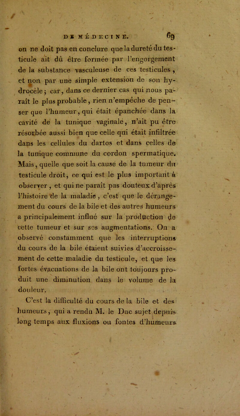 / ■ ✓ . • t > '■ , DI MÉDECINE. 6g on ne doit pas en conclure que la dureté du tes- ticule ait dû être formée par l’engorgement de la substance vasculeuse de ces testicules , et non par une simple extension de son hy- drocèle j car, dans ce dernier cas qui nous pa- raît le plus probable, rien n’empêche de pen- ser que l’humeur, qui était épanchée dans la cavité de la tunique vaginale, n’ait pu être résorbée aussi bien que celle qui était infiltrée dans les cellules du dartos et dans celles de la tunique commune du cordon spermatique. Mais, quelle que soit la cause de la tumeur du testicule droit, ce qui est le plus important à observer, et qui ne paraît pas douteux d’après l’histoire de la maladie, c’est que le dérange- ment du cours de la bile et des autres humeurs a principalement influé sur la production de cette tumeur et sur ses augmentations. On a observé constamment que les interruptions du cours de la bile étaient suivies d’accroisse- ment de cette maladie du testicule, et que les fortes évacuations de la bile ont toujours pro- duit une diminution dans le volume de la douleur. C’est la difficulté du cours delà bile et des humeurs, qui a rendu M. le Duc sujet depuis long temps aux fluxions ou fontes d’humeurs /
