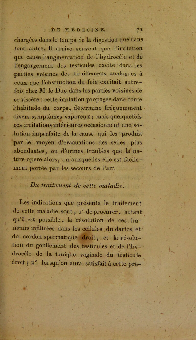 DE MÉDECINE;. 71 chargées dans le temps de la digestion qne dans tout autre. Il arrive souvent que l’irritation que cause l’augmentation de l’hydrocèle et de l’engorgement des testicules excite dans les parties voisines des tiraillemens analogues à ceux que l’obstruction du foie excitait autre- fois chez M. le Duc dans les parties voisines de ce viscère : cette irritation propagée dans toute l’habitude du corps, détermine fréquemment divers symptômes vaporeux $ mais quelquefois ces irritations intérieures occasionnent une so- lution imparfaite de la cause qui les produit par le moyen d’évacuations des selles plus abondantes, ou d’urines troubles que la na- ture opère alors, ou auxquelles elle est facile- ment portée par les secours de l’art. Du traitement de cette maladie. Les indications que présente le traitement de cette maladie sont, i° de procurer, aulant qu’il est possible, la résolution de ces hu- meurs infiltrées dans les cellules du dartos et du cordon spermatique droit, et la résolu- tion du gonflement des testicules et de l’hy- drocèle de la tunique vaginale du testicule droit j 2° lorsqu’on aura satisfait à cette pre- / s * “ f {