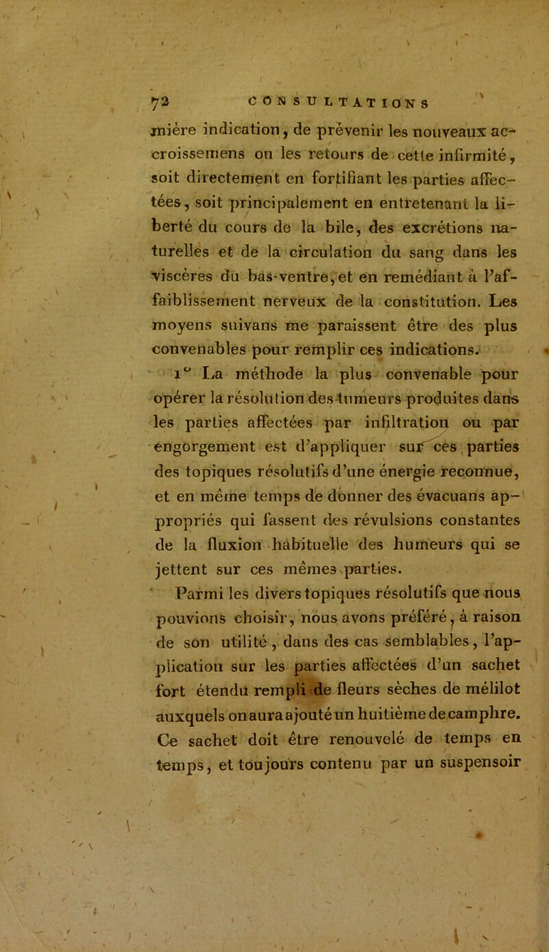 / 72 CONSULTATIONS mière indication, de prévenir les nouveaux ac- . / ' N croissemens ou les retours de cette infirmité, soit directement en fortifiant les parties affec- tées, soit principalement en entretenant la li- berté du cours de la bile, des excrétions na- turelles et de la circulation du sang dans les viscères du bas-ventre,et en remédiant à l’af- faiblissement nerveux de la constitution. Les moyens suivans me paraissent être des plus convenables pour remplir ces indications. i° La méthode la plus convenable pour opérer la résolution des tumeurs produites dans les parties affectées par infiltration ou par engorgement est d’appliquer sur ces parties des topiques résolutifs d’une énergie reconnue, et en même temps de donner des évacuans ap- propriés qui fassent des révulsions constantes de la fluxion habituelle des humeurs qui se jettent sur ces mêmes parties. Parmi les divers topiques résolutifs que nous pouvions choisir, nous avons préféré, à raison de son utilité, dans des cas semblables, l’ap- plicatioh sur les parties affectées d’un sachet fort étendu rempli de fleurs sèches de mélilot auxquels onaura ajouté un huitième de camphre. Ce sachet doit être renouvelé de temps en temps, et toujours contenu par un suspensoir > \ \ \ V .