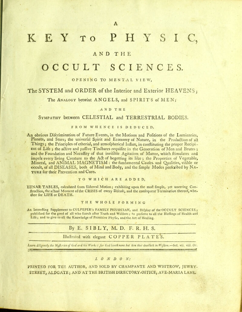 K E Y to PHYSIC, AND THE OCCULT SCIENCES. OPENING TO MENTAL VIEW, The SYSTEM and ORDER of the Interior and Exterior HEAVENS; The Analogy betwixt ANGELS, and SPIRITS of MEN; ,A N D THE Sympathy between CELESTIAL and TERRESTRIAL BODIES. FROM WHENCE IS DEDUCED, An obvious Difcrimination of Future Events, in the Motions and Pofitions of the Luminaries, Planets, and Stars; the univerfal Spirit and Economy of Nature, in the Produdion of all Things; the Principles of etherial, and atmofpherical Influx, in conftituting the proper Recipi - ent of Life ; the adive and paflive Tindures requifite in the Generation of Men and Brutes ; and the Foundation and Neceflity of that invifible Agitation of Matter, which ftimulates and impels every living Creature to the Ad of begetting its like; the Properties of Vegetable, Mineral, and ANIMAL MAGNETISM : the fundamental Caufes. and Qualities, vifible or occult, of all DISEASES, both of Mind and Body, and the Ample Modes prefctibed by Na- ture for their Prevention and Cure. TO WHICH ARE ADDED, LUNAR TABLES, calculated from Sidereal Motion ; exhibiting upon the mod fimple, yet unerring Con- Itruftion, the adual Moment of the CRISIS of every Difeafe, and the confequent Termination thereof, whe- ther for LIFE or DEATH. THE WHOLE FORMING An interefting Supplement to CULPEPER’S FAMILY PHYSICIAN, and Difplay of the OCCULT SCIENCES; publifhed for the good of all who fearch after Truth and Wifdom ; to pveferve to all the Blethngs of Health and Life; and to give to all the Knowledge of Primitive Phyfic, and the Art of Healing. By E. S I B L Y, M. D. F. R. H. S. Illuftrated with elegant COPPER PLATE'S. Learn diligently the Myjlcries of God and his Works ; for God loveth none but him that dwelleth in Wifdom.—Sol. vii. viii. LONDON: PRINTED FOR THE AUTHOR, AND SOLD BY CHAMPANTE AND WHITROW, JEWRY- STREET, ALDGATE; AND AT THE BRITISH DIRECTORY-OFFICE, AVE-MARIA LANE.