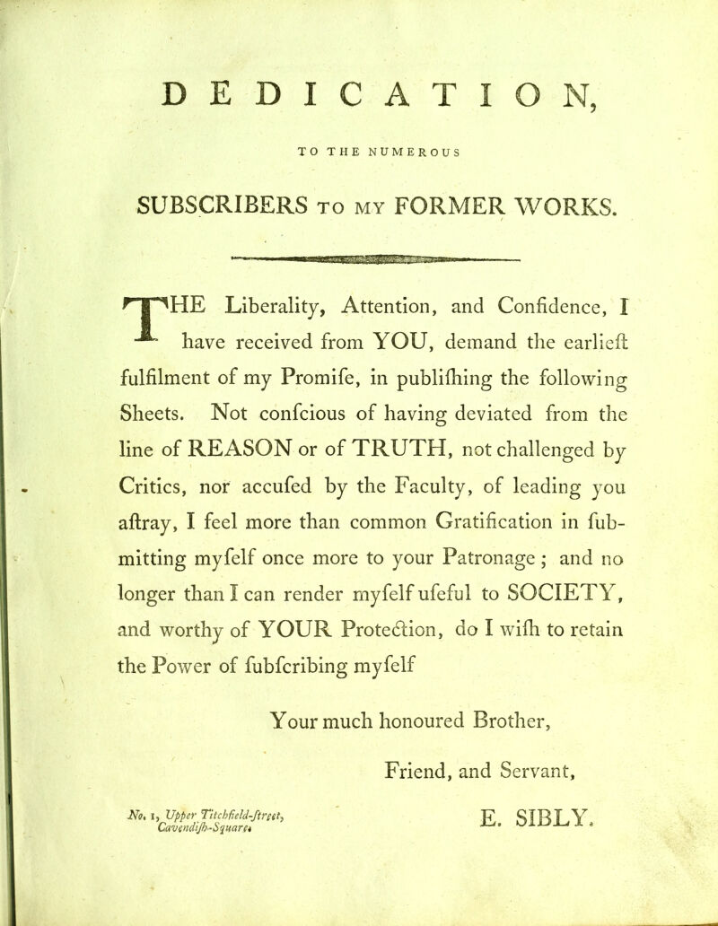 DEDICATION, TO THE NUMEROUS SUBSCRIBERS to my FORMER WORKS. HpHE Liberality, Attention, and Confidence, I have received from YOU, demand the earlieft fulfilment oi my Promife, in publifhing the following Sheets. Not confcious of having deviated from the line of REASON or of TRUTH, not challenged by Critics, nor accufed by the Faculty, of leading you aftray, I feel more than common Gratification in fub- mitting myfelf once more to your Patronage ; and no longer than I can render myfelf ufeful to SOCIETY, and worthy of YOUR Protedlion, do I wifh to retain the Power of fubfcribing myfelf Your much honoured Brother, Friend, and Servant, No, i, Upper Titcbfield-ftreet) Cavendift-S quart* E. SIBLY.